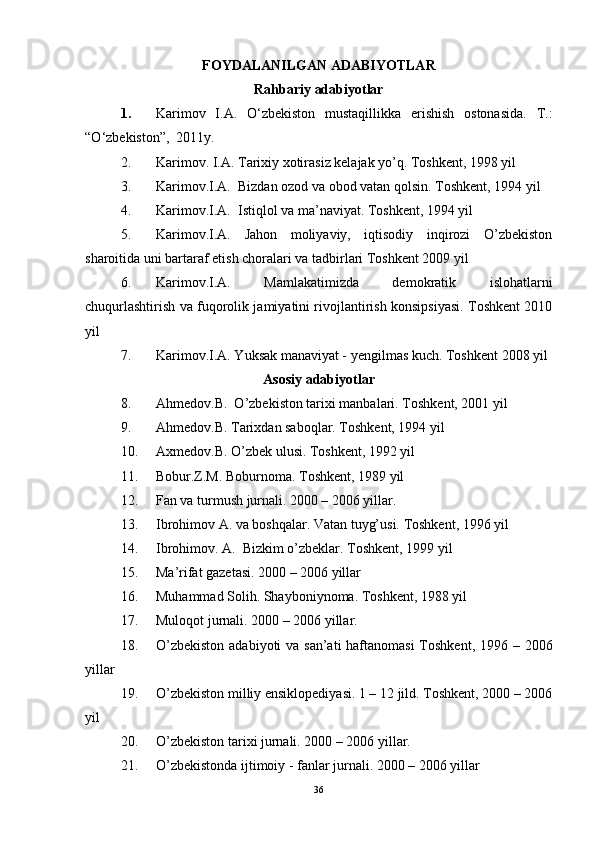 FOYDALANILGAN ADABIYOTLAR
Rahbariy adabiyotlar
1. Karimov   I.A.   О‘zbekiston   mustaqillikka   erishish   ostonasida.   T.:
“ О ‘zbekiston”,  2011y.
2. Karimov. I.A. Tarixiy xotirasiz kelajak yo’q. Toshkent, 1998 yil 
3. Karimov.I.A.  Bizdan ozod va obod vatan qolsin. Toshkent, 1994 yil 
4. Karimov.I.A.  Istiqlol va ma’naviyat. Toshkent, 1994 yil 
5. Karimov.I.A.   Jahon   moliyaviy,   iqtisodiy   inqirozi   O’zbekiston
sharoitida uni bartaraf etish choralari va tadbirlari Toshkent 2009 yil
6. Karimov.I.A.   Mamlakatimizda   demokratik   islohatlarni
chuqurlashtirish va fuqorolik jamiyatini rivojlantirish konsipsiyasi. Toshkent 2010
yil
7. Karimov.I.A. Yuksak manaviyat - yengilmas kuch. Toshkent 2008 yil
Asosiy adabiyotlar
8. Ahmedov.B.  O’zbekiston tarixi manbalari. Toshkent, 2001 yil
9. Ahmedov.B. Tarixdan saboqlar. Toshkent, 1994 yil
10. Axmedov.B. O’zbek ulusi. Toshkent, 1992 yil
11. Bobur.Z.M. Boburnoma. Toshkent, 1989 yil
12. Fan va turmush jurnali. 2000 – 2006 yillar.
13. Ibrohimov A. va boshqalar. Vatan tuyg’usi. Toshkent, 1996 yil
14. Ibrohimov. A.  Bizkim o’zbeklar. Toshkent, 1999 yil
15. Ma’rifat gazetasi. 2000 – 2006 yillar
16. Muhammad Solih. Shayboniynoma. Toshkent, 1988 yil 
17. Muloqot jurnali. 2000 – 2006 yillar.
18. O’zbekiston  adabiyoti va san’ati  haftanomasi  Toshkent, 1996 – 2006
yillar
19. O’zbekiston milliy ensiklopediyasi. 1 – 12 jild. Toshkent, 2000 – 2006
yil
20. O’zbekiston tarixi jurnali. 2000 – 2006 yillar. 
21. O’zbekistonda ijtimoiy - fanlar jurnali. 2000 – 2006 yillar
36 