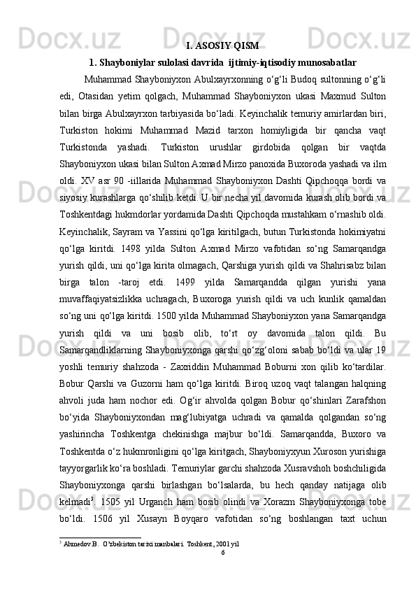 I. ASOSIY QISM
1. Shayboniyl а r sulolasi davrida  ijtimiy-iqtisodiy munos а b а tl а r
Muhammad Shayboniyxon Abulxayrxonning о‘g‘li Budoq sultonning о‘g‘li
edi,   Otasidan   yetim   qolgach,   Muhammad   Shayboniyxon   ukasi   Maxmud   Sulton
bilan birga Abulxayrxon tarbiyasida bо‘ladi. Keyinchalik temuriy amirlardan biri,
Turkiston   hokimi   Muhammad   Mazid   tarxon   homiyligida   bir   qancha   vaqt
Turkistonda   yashadi.   Turkiston   urushlar   girdobida   qolgan   bir   vaqtda
Shayboniyxon ukasi bilan Sulton Axmad Mirzo panoxida Buxoroda yashadi va ilm
oldi.   XV   asr   90   -iillarida   Muhammad   Shayboniyxon   Dashti   Qipchoqqa   bordi   va
siyosiy kurashlarga qо‘shilib ketdi. U bir necha yil davomida kurash olib bordi va
Toshkentdagi hukmdorlar yordamida Dashti Qipchoqda mustahkam о‘rnashib oldi.
Keyinchalik, Sayram va Yassini qо‘lga kiritilgach, butun Turkistonda hokimiyatni
qо‘lga   kiritdi.   1498   yilda   Sulton   Axmad   Mirzo   vafotidan   sо‘ng   Samarqandga
yurish qildi, uni qо‘lga kirita olmagach, Qarshiga yurish qildi va Shahrisabz bilan
birga   talon   -taroj   etdi.   1499   yilda   Samarqandda   qilgan   yurishi   yana
muvaffaqiyatsizlikka   uchragach,   Buxoroga   yurish   qildi   va   uch   kunlik   qamaldan
sо‘ng uni qо‘lga kiritdi. 1500 yilda Muhammad Shayboniyxon yana Samarqandga
yurish   qildi   va   uni   bosib   olib,   tо‘rt   oy   davomida   talon   qildi.   Bu
Samarqandliklarning   Shayboniyxonga   qarshi   qо‘zg‘oloni   sabab   bо‘ldi   va   ular   19
yoshli   temuriy   shahzoda   -   Zaxriddin   Muhammad   Boburni   xon   qilib   kо‘tardilar.
Bobur   Qarshi   va   Guzorni   ham   qо‘lga   kiritdi.   Biroq   uzoq   vaqt   talangan   halqning
ahvoli   juda   ham   nochor   edi.   Og‘ir   ahvolda   qolgan   Bobur   qо‘shinlari   Zarafshon
bо‘yida   Shayboniyxondan   mag‘lubiyatga   uchradi   va   qamalda   qolgandan   sо‘ng
yashirincha   Toshkentga   chekinishga   majbur   bо‘ldi.   Samarqandda,   Buxoro   va
Toshkentda о‘z hukmronligini qо‘lga kiritgach, Shayboniyxyun Xuroson yurishiga
tayyorgarlik kо‘ra boshladi. Temuriylar garchi shahzoda Xusravshoh boshchiligida
Shayboniyxonga   qarshi   birlashgan   bо‘lsalarda,   bu   hech   qanday   natijaga   olib
kelmadi 3
.   1505   yil   Urganch   ham   bosib   olindi   va   Xorazm   Shayboniyxonga   tobe
bо‘ldi.   1506   yil   Xusayn   Boyqaro   vafotidan   sо‘ng   boshlangan   taxt   uchun
3
 Ahmedov.B.  O’zbekiston tarixi manbalari.  Toshkent, 2001 yil
6 