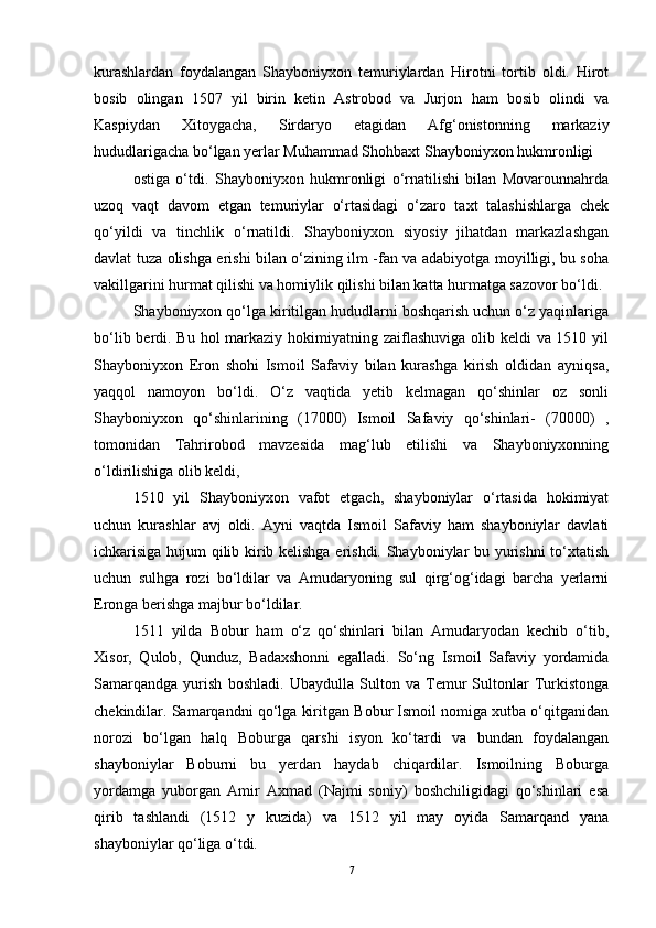 kurashlardan   foydalangan   Shayboniyxon   temuriylardan   Hirotni   tortib   oldi.   Hirot
bosib   olingan   1507   yil   birin   ketin   Astrobod   va   Jurjon   ham   bosib   olindi   va
Kaspiydan   Xitoygacha,   Sirdaryo   etagidan   Afg‘onistonning   markaziy
hududlarigacha bо‘lgan yerlar Muhammad Shohbaxt Shayboniyxon hukmronligi
ostiga   о‘tdi.   Shayboniyxon   hukmronligi   о‘rnatilishi   bilan   Movarounnahrda
uzoq   vaqt   davom   etgan   temuriylar   о‘rtasidagi   о‘zaro   taxt   talashishlarga   chek
qо‘yildi   va   tinchlik   о‘rnatildi.   Shayboniyxon   siyosiy   jihatdan   markazlashgan
davlat tuza olishga erishi bilan о‘zining ilm -fan va adabiyotga moyilligi, bu soha
vakillgarini hurmat qilishi va homiylik qilishi bilan katta hurmatga sazovor bо‘ldi.
Shayboniyxon qо‘lga kiritilgan hududlarni boshqarish uchun о‘z yaqinlariga
bо‘lib berdi. Bu hol markaziy hokimiyatning zaiflashuviga olib keldi  va 1510 yil
Shayboniyxon   Eron   shohi   Ismoil   Safaviy   bilan   kurashga   kirish   oldidan   ayniqsa,
yaqqol   namoyon   bо‘ldi.   О‘z   vaqtida   yetib   kelmagan   qо‘shinlar   oz   sonli
Shayboniyxon   qо‘shinlarining   (17000)   Ismoil   Safaviy   qо‘shinlari-   (70000)   ,
tomonidan   Tahrirobod   mavzesida   mag‘lub   etilishi   va   Shayboniyxonning
о‘ldirilishiga olib keldi,
1510   yil   Shayboniyxon   vafot   etgach,   shayboniylar   о‘rtasida   hokimiyat
uchun   kurashlar   avj   oldi.   Ayni   vaqtda   Ismoil   Safaviy   ham   shayboniylar   davlati
ichkarisiga hujum qilib kirib kelishga erishdi. Shayboniylar bu yurishni tо‘xtatish
uchun   sulhga   rozi   bо‘ldilar   va   Amudaryoning   sul   qirg‘og‘idagi   barcha   yerlarni
Eronga berishga majbur bо‘ldilar.
1511   yilda   Bobur   ham   о‘z   qо‘shinlari   bilan   Amudaryodan   kechib   о‘tib,
Xisor,   Qulob,   Qunduz,   Badaxshonni   egalladi.   Sо‘ng   Ismoil   Safaviy   yordamida
Samarqandga   yurish   boshladi.   Ubaydulla   Sulton   va   Temur   Sultonlar   Turkistonga
chekindilar. Samarqandni qо‘lga kiritgan Bobur Ismoil nomiga xutba о‘qitganidan
norozi   bо‘lgan   halq   Boburga   qarshi   isyon   kо‘tardi   va   bundan   foydalangan
shayboniylar   Boburni   bu   yerdan   haydab   chiqardilar.   Ismoilning   Boburga
yordamga   yuborgan   Amir   Axmad   (Najmi   soniy)   boshchiligidagi   qо‘shinlari   esa
qirib   tashlandi   (1512   y   kuzida)   va   1512   yil   may   oyida   Samarqand   yana
shayboniylar qо‘liga о‘tdi.
7 