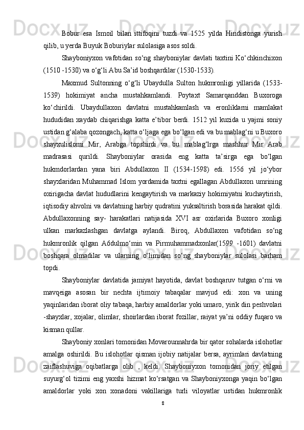 Bobur   esa   Ismoil   bilan   ittifoqini   tuzdi   va   1525   yilda   Hindistonga   yurish
qilib, u yerda Buyuk Boburiylar sulolasiga asos soldi.
Shayboniyxon  vafotidan  sо‘ng   shayboniylar   davlati   taxtini   Kо‘chkinchixon
(1510 -1530) va о‘g‘li Abu Sa’id boshqardilar (1530-1533).
Maxmud   Sultonning   о‘g‘li   Ubaydulla   Sulton   hukmronligi   yillarida   (1533-
1539)   hokimiyat   ancha   mustahkamlandi.   Poytaxt   Samarqanddan   Buxoroga
kо‘chirildi.   Ubaydullaxon   davlatni   mustahkamlash   va   eronliklarni   mamlakat
hududidan   xaydab   chiqarishga   katta   e’tibor   berdi.   1512   yil   kuzida   u   yajmi   soniy
ustidan g‘alaba qozongach, katta о‘ljaga ega bо‘lgan edi va bu mablag‘ni u Buxoro
shayxulislomi   Mir,   Arabga   topshirdi   va   bu   mablag‘lrga   mashhur   Mir   Arab
madrasasi   qurildi.   Shayboniylar   orasida   eng   katta   ta’sirga   ega   bо‘lgan
hukmdorlardan   yana   biri   Abdullaxon   II   (1534-1598)   edi.   1556   yil   jо‘ybor
shayxlaridan Muhammad Islom yordamida taxtni  egallagan Abdullaxon umrining
oxirigacha  davlat   hududlarini   kengaytirish  va markaziy  hokimiyatni   kuchaytirish,
iqtisodiy ahvolni va davlatning harbiy qudratini yuksaltirish borasida harakat qildi.
Abdullaxonning   say-   harakatlari   natijasida   XVI   asr   oxirlarida   Buxoro   xonligi
ulkan   markazlashgan   davlatga   aylandi.   Biroq,   Abdullaxon   vafotidan   sо‘ng
hukmronlik   qilgan   A6dulmо‘min   va   Pirmuhammadxonlar(1599   -1601)   davlatni
boshqara   olmadilar   va   ularning   о‘limidan   sо‘ng   shayboniylar   sulolasi   barham
topdi.
Shayboniylar   davlatida   jamiyat   hayotida,   davlat   boshqaruv   tutgan   о‘rni   va
mavqeiga   asosan   bir   nechta   ijtimoiy   tabaqalar   mavjud   edi:   xon   va   uning
yaqinlaridan iborat oliy tabaqa, harbiy amaldorlar yoki umaro, yirik din peshvolari
-shayxlar, xojalar, olimlar, shoirlardan iborat fozillar, raiyat ya’ni oddiy fuqaro va
kisman qullar.
Shayboniy xonlari tomonidan Movarounnahrda bir qator sohalarda islohotlar
amalga   oshirildi.   Bu   islohotlar   qisman   ijobiy  natijalar   bersa,   ayrimlari   davlatning
zaiflashuviga   oqibatlarga   olib   ,   keldi.   Shayboniyxon   tomonidan   joriy   etilgan
suyurg‘ol   tizimi   eng   yaxshi   hizmat   kо‘rsatgan   va   Shayboniyxonga   yaqin   bо‘lgan
amaldorlar   yoki   xon   xonadoni   vakillariga   turli   viloyatlar   ustidan   hukmronlik
8 
