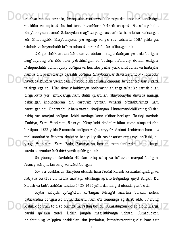 qilishga   imkon   bersada,   biroq   ular   markaziy   hokimiyatdan   mustaqil   bо‘lishga
intildilar   va   oqibatda   bu   hol   ichki   kurashlarni   keltirib   chiqardi.   Bu   salbiy   holat
Shayboniyxon Ismoil  Safaviydan mag‘lubiyatga uchrashida  ham  ta’sir  kо‘rsatgan
edi.   Shuningdek,   Shayboniyxon   yer   egaligi   va   yer-suv   sohasida   1507   yilda   pul
islohoti va keyinchalik ta’lim sohasida ham islohotlar о‘tkazgan edi.
Dehqonchilik   asosan   lalmikor   va   obikor   -   sug‘oriladigan   yerlarda   bо‘lgan.
Bug‘doyning   о‘n   ikki   navi   yetishtirilgan   va   boshqa   an’anaviy   ekinlar   ekilgan.
Dehqonchilik uchun qulay bо‘lgan va hosildor yerlar yirik amaldorlar va harbiylar
hamda din peshvolariga qarashli bо‘lgan. Shayboniylar davlati ijtimoiy - iqtisodiy
hayotida   Buxoro   yaqinidagi   Jо‘ybor   qishlog‘idan   chiqqan   Jо‘ybor   xojalar^i   katta
ta’sirga ega edi. Ular siyosiy hokimiyat boshqaruv ishlariga ta’sir kо‘rsatish bilan
birga   katta   yer     mulklariga   ham   etalik   qilardilar.   Shayboniylar   davrida   amalga
oshirilgan   islohotlardan   biri   qarovsiz   yotgan   yerlarni   о‘zlashtirishga   ham
qaratilgan edi. Chorvachilik ham yaxshi rivojlangan. Hunarmandchilikning 60 dan
oshiq   turi   mavjud   bо‘lgan.   Ichki   savdoga   katta   e’tibor   berilgan.   Tashqi   savdoda
Turkiya, Eron, Hindiston, Rossiya, Xitoy kabi davlatlar bilan savdo aloqalari olib
borilgan.   1588   yilda   Buxoroda   bо‘lgan   ingliz   sayyohi   Antoni   Jenkinson   ham   о‘z
ma’lumotlarida   Buxoro   shahrida   har   yili   yirik   savdogarlar   qurultoyi   bо‘lishi,   bu
yerga   Hindiston,   Eron,   Balx,   Rossiya   va   boshqa   mamlakatlardan   katta   -katga
savdo karvonlari kelishini yozib qoldirgan edi. 
Shayboniylar   davlatida   40   dan   ortiq   soliq   va   tо‘lovlar   mavjud   bо‘lgan.
Asosiy soliq turlari xiroj va zakot bо‘lgan
XV asr boshlarida Shaybon ulusida ham feodal kurash keskinlashganligi va
natijada   bu   ulus   bir   necha   mustaqil   uluslarga   ajralib   ketganligi   qayd   etilgan.   Bu
kurash va tartibsizliklar dastlab 1425-1426 yillarda mang‘it ulusida yuz berdi.
Joytar   xalqida   qo‘zg‘olon   ko‘targan   Mang‘it   amirlari   burkut,   nukus
qabilasidan   bo‘lgan   ko‘chmanchilarni   ham   o‘z   tomoniga   ag‘darib   olib,   17   ming
kishilik qo‘shin to‘plab olishga muvaffaq bo‘ldi.   Jumaduqxon qo‘zg‘olonchilarga
qarshi   qo‘shin   tortdi.   Lekin   jangda   mag‘lubiyatga   uchradi.   Jumaduqxon
qo‘shinining   ko‘pgina   boshliqlari   shu   jumladan,   Jumaduqxonning   o‘zi   ham   asir
9 