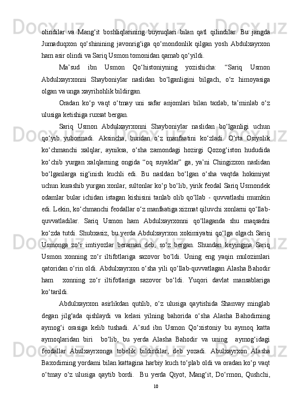 olindilar   va   Mang‘it   boshliqlarining   buyruqlari   bilan   qatl   qilindilar.   Bu   jangda
Jumaduqxon   qo‘shinining   javonrig‘iga   qo‘mondonlik   qilgan   yosh   Abdulxayrxon
ham asir olindi va Sariq Usmon tomonidan qamab qo‘yildi. 
Ma’sud   ibn   Usmon   Qo‘histoniyning   yozishicha:   “Sariq   Usmon
Abdulxayrxonni   Shayboniylar   naslidan   bo‘lganligini   bilgach,   o‘z   himoyasiga
olgan va unga xayrihohlik bildirgan.
Oradan   ko‘p   vaqt   o‘tmay   uni   safar   anjomlari   bilan   taxlab,   ta’minlab   o‘z
ulusiga ketishiga ruxsat bergan.
Sariq   Usmon   Abdulxayrxonni   Shayboniylar   naslidan   bo‘lganligi   uchun
qo‘yib   yubormadi.   Aksincha,   bundan   o‘z   manfaatini   ko‘zladi.   O‘rta   Osiyolik
ko‘chmanchi   xalqlar,   ayniksa,   o‘sha   zamondagi   hozirgi   Qozog‘iston   hududida
ko‘chib   yurgan   xalqlarning   ongida   “oq   suyaklar”   ga,   ya’ni   Chingizxon   naslidan
bo‘lganlarga   sig‘inish   kuchli   edi.   Bu   nasldan   bo‘lgan   o‘sha   vaqtda   hokimiyat
uchun kurashib yurgan xonlar, sultonlar ko‘p bo‘lib, yirik feodal Sariq Usmondek
odamlar   bular   ichidan   istagan   kishisini   tanlab   olib   qo‘llab   -   quvvatlashi   mumkin
edi. Lekin, ko‘chmanchi feodallar o‘z manfaatiga xizmat qiluvchi xonlarni qo‘llab-
quvvatladilar.   Sariq   Usmon   ham   Abdulxayrxonni   qo‘llaganda   shu   maqsadni
ko‘zda tutdi. Shubxasiz, bu yerda Abdulxayrxon xokimiyatni qo‘lga olgach Sariq
Usmonga   zo‘r   imtiyozlar   beraman   deb,   so‘z   bergan.   Shundan   keyingina   Sariq
Usmon   xonning   zo‘r   iltifotlariga   sazovor   bo‘ldi.   Uning   eng   yaqin   mulozimlari
qatoridan o‘rin oldi. Abdulxayrxon o‘sha yili qo‘llab-quvvatlagan Alasha Bahodir
ham     xonning   zo‘r   iltifotlariga   sazovor   bo‘ldi.   Yuqori   davlat   mansablariga
ko‘tarildi.
Abdulxayrxon   asirlikdan   qutilib,   o‘z   ulusiga   qaytishida   Shanvay   minglab
degan   jilg‘ada   qishlaydi   va   kelasi   yilning   bahorida   o‘sha   Alasha   Bahodirning
aymog‘i   orasiga   kelib   tushadi.   A’sud   ibn   Usmon   Qo‘xistoniy   bu   aymoq   katta
aymoqlaridan   biri     bo‘lib,   bu   yerda   Alasha   Bahodir   va   uning     aymog‘idagi
feodallar   Abulxayrxonga   tobelik   bildirdilar,   deb   yozadi.   Abulxayrxon   Alasha
Baxodirning yordami bilan kattagina harbiy kuch to‘plab oldi va oradan ko‘p vaqt
o‘tmay   o‘z   ulusiga   qaytib   bordi.     Bu   yerda   Qiyot,   Mang‘it,   Do‘rmon,   Qushchi,
10 