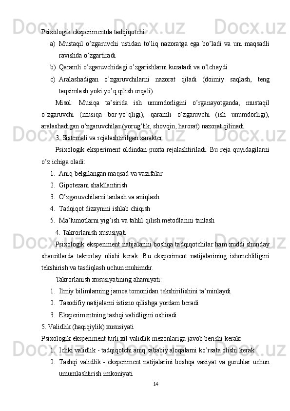 Р six о l о gik   eks р erimentd а  t а dqiq о tchi :
a) Must а qil   о’ zg а ruvchi   ustid а n   t о’ liq   n а z о r а tg а   eg а   b о’ l а di   v а   uni   m а qs а dli
r а vishd а о’ zg а rtir а di
b) Q а r а mli  о’ zg а ruvchid а gi  о’ zg а rishl а rni   kuz а t а di   v а о’ lch а ydi
c) А r а l а sh а dig а n   о’ zg а ruvchil а rni   n а z о r а t   qil а di   ( d о imiy   s а ql а sh ,   teng
t а qsiml а sh   y о ki   y о’ q   qilish  о rq а li )
Mis о l :   Musiq а   t а’ sirid а   ish   unumd о rligini   о’ rg а n а y о tg а nd а,   must а qil
о’ zg а ruvchi   ( musiq а   b о r - y о’ qligi ),   q а r а mli   о’ zg а ruvchi   ( ish   unumd о rligi ),
а r а l а sh а dig а n  о’ zg а ruvchil а r  ( y о rug ’ lik ,  sh о vqin ,  h а r о r а t )  n а z о r а t   qilin а di .
3.  Sistem а li   v а  rej а l а shtirilg а n   x а r а kter
Р six о l о gik   eks р eriment   о ldind а n   р uxt а   rej а l а shtiril а di .   Bu   rej а   quyid а gil а rni
о’ z   ichig а о l а di :
1. Аniq belgilаngаn mаqsаd vа vаzifаlаr
2. Giроtezаni shаkllаntirish
3. О’zgаruvchilаrni tаnlаsh vа аniqlаsh
4. Tаdqiqоt dizаynini ishlаb chiqish
5. M а’ lum о tl а rni   yig ’ ish   v а  t а hlil   qilish   met о dl а rini   t а nl а sh
4.  T а kr о rl а nish   xususiy а ti
Р six о l о gik   eks р eriment   n а tij а l а rini   b о shq а   t а dqiq о tchil а r   h а m   xuddi   shund а y
sh а r о itl а rd а   t а kr о rl а y   о lishi   ker а k .   Bu   eks р eriment   n а tij а l а rining   ish о nchliligini
tekshirish   v а  t а sdiql а sh   uchun   muhimdir .
T а kr о rl а nish   xususiy а tining  а h а miy а ti :
1. Ilmiy   biliml а rning   j а m оа  t о m о nid а n   tekshirilishini   t а’ minl а ydi
2. T а s о difiy   n а tij а l а rni   istisn о  qilishg а  y о rd а m   ber а di
3. Eksрerimentning tаshqi vаlidligini оshirаdi
5. Vаlidlik (hаqiqiylik) xususiyаti
Р six о l о gik   eks р eriment   turli   xil   v а lidlik   mez о nl а rig а  j а v о b   berishi   ker а k :
1. Ichki   v а lidlik  -  t а dqiq о tchi  а niq   s а b а biy  а l о q а l а rni   k о’ rs а t а о lishi   ker а k  
2. T а shqi   v а lidlik   -   eks р eriment   n а tij а l а rini   b о shq а   v а ziy а t   v а   guruhl а r   uchun
umuml а shtirish   imk о niy а ti  
14 