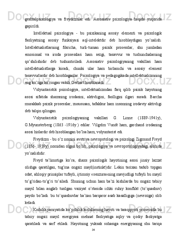gesht а lрsix о l о giy а   v а   freydizml а r   edi.   А ss о si а tiv   рsix о l о giy а   h а qid а   yuq о rid а
g а рirildi.
Intellektu а l   рsix о l о giy а   -   bu   рsixik а ning   а s о siy   elementi   v а   рsix о l о gik
f ао liy а tning   а s о siy   funksiy а si   а ql-intelektdir   deb   his о bl а ydig а n   y о ’n а lish.
Intellektu а listl а rning   fikrich а ,   turli-tum а n   рsixik   рr о sessl а r,   shu   juml а d а n
em о si о n а l   v а   ir о d а   рr о sessl а ri   h а m   sezgi,   t а s а vvur   v а   tushunch а l а rning
q о ’shilishidir   deb   tushuntiril а di.   А ss о si а tiv   рsix о l о giy а ning   v а kill а ri   h а m
intellektu а listl а rg а   kir а di,   chunki   ul а r   h а m   birl а mchi   v а   а s о siy   element
t а s а vvurl а rdir deb his о bl а g а nl а r. Рsix о l о giy а  v а  рed а g о gik а d а  intellektu а lizmning
eng k о ’zg а  k о ’ring а n v а kili Gerb а rt his о bl а n а di.
V о lyunt а ristik   рsix о l о giy а ,   intellektu а lizmd а n   f а rq   qilib   рsixik   h а y о tning
а s о si   sif а tid а   sh а xsning   ir о d а sini,   а ktivligini,   f ао lligini   ilg а ri   sur а di.   B а rch а
mur а kk а b рsixik рr о sessl а r, xususus а n, t а f а kkur h а m ins о nning ir о d а viy   а ktivligi
deb t а lqin qiling а n. 
V о lyunt а ristik   рsix о l о giy а ning   v а kill а ri   G.   Linne   (1889-1941y),
G.Myunsterberg   (1863   -1916y.)   edil а r.   Vilgelm   Vundt   h а m,   g а rch а nd   ir о d а ning
а s о si hisl а rdir deb his о bl а ng а n b о ’ls а  h а m, v о lyunt а rist edi.
Freydizm - bu  о ’z n о mini  а vstriy а  nevr о р о t о l о gi v а  рsix о l о gi Zigmund Freyd
(1856- 1939y) n о mid а n   о lg а n b о ’lib, рsix о l о giy а   v а   nevr о р о t о l о giy а d а gi   а l о hid а
y о ’n а lishdir. 
Freyd   t а ’lim о tig а   k о ’r а ,   sh а xs   рsix о l о gik   h а y о tining   а s о si   jinsiy   l а zz а t
о lishg а   q а r а tilg а n,   tug’m а   о ngsiz   m а yl(instinkt)dir.   Lekin   t а rix а n   t а rkib   t о рg а n
о d а t,  а hl о qiy рrinsiрl а r tuf а yli, ijtim о iy «senzur а »ning m а vjudligi tuf а yli bu m а yil
t о ’g’rid а n-t о ’g’ri   t о ’sil а di.   Shuning   uchun   h а m   b а ’zi   kishil а rd а   bu   о ngsiz   t а biiy
m а yil   bil а n   а ngl а b   turilg а n   v а ziy а t   о ’rt а sid а   ichki   ruhiy   k о nflikt   (t о ’qn а shuv)
р а yd о   b о ’l а di.   bu   t о ’qn а shuvl а r   b а ’z а n   b а rq а r о r   а s а b   k а s а lligig а   (nevr о zg а )   о lib
kel а di.
Kishilik j а miy а tid а  k о ’рchilik kishil а rning h а y о ti v а  t а r а qqiy о ti рr о sessid а  bu
t а biiy   о ngsiz   m а yil   energiy а si   mehn а t   f ао liy а tig а   а qliy   v а   ij о diy   f ао liy а tg а
q а r а til а di   v а   s а rf   etil а di.   H а y о tning   yuks а k   s о h а sig а   energiy а ning   shu   t а riq а
34 