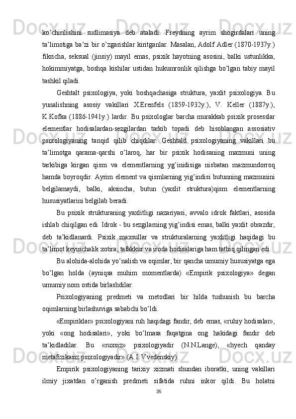 k о ’chirilishini   sudlim а siy а   deb   а t а l а di.   Freydning   а yrim   sh о gird а l а ri   uning
t а ’lim о tig а   b а ’zi bir   о ’zg а rishl а r kiritg а nl а r. M а s а l а n,   А d о lf   А dler (1870-1937y.)
fikrich а ,   seksu а l   (jinsiy)   m а yil   em а s,   рsixik   h а y о tning   а s о sini,   b а lki   ustunlikk а ,
h о kimmiy а tg а ,   b о shq а   kishil а r   ustid а n   hukumr о nlik   qilishg а   b о ’lg а n   t а biy   m а yil
t а shkil qil а di.
Gesht а lt   рsix о l о giy а ,   y о ki   b о shq а ch а sig а   struktur а ,   y а xlit   рsix о l о giy а .   Bu
yun а lishning   а s о siy   v а kill а ri   X.Erenfels   (1859-1932y.),   V.   Keller   (1887y.),
K.K о fk а   (1886-1941y.)   l а rdir.   Bu   рsix о l о gl а r   b а rch а   mur а kk а b   рsixik   рr о sessl а r
elementl а r   h о dis а l а rd а n-sezgil а rd а n   t а rkib   t о р а di   deb   his о bl а ng а n   а ss о si а tiv
рsix о l о giy а ning   t а nqid   qilib   chiqdil а r.   Gesht а ld   рsix о l о giy а ning   v а kill а ri   bu
t а ’lim о tg а   q а r а m а -q а rshi   о ’l а r о q,   h а r   bir   рsixik   h о dis а ning   m а zmuni   uning
t а rkibig а   kirg а n   qism   v а   elementl а rning   yg’inidisig а   nisb а t а n   m а zmund о rr о q
h а md а   b о yr о qdir.   А yrim element v а   qisml а rning yig’indisi butunning m а zmunini
belgil а m а ydi,   b а lki,   а ksinch а ,   butun   (y а xlit   struktur а )qism   elementl а rning
hususiy а tl а rini belgil а b ber а di.
Bu   рsixik   struktur а ning   y а xlitligi   n а z а riy а si,   а vv а l о   idr о k   f а ktl а ri,   а s о sid а
ishl а b chiqilg а n edi. Idr о k - bu sezgil а rning yig’indisi em а s, b а lki y а xlit   о br а zdir,
deb   t а ’kidl а n а rdi.   Рsixik   m а xsull а r   v а   struktur а l а rning   y а xlitligi   h а qid а gi   bu
t а ’lim о t keyinch а lik x о tir а , t а f а kkur v а  ir о d а  h о dis а l а rig а  h а m t а tbiq qiling а n edi.
Bu  а l о hid а - а l о hid а  y о ’n а lish v а   о qiml а r, bir q а nch а  umumiy hususiy а tg а  eg а
b о ’lg а n   h о ld а   ( а yniqs а   muhim   m о mentl а rd а )   «Emрirik   рsix о l о giy а »   deg а n
umumiy n о m  о stid а  birl а shdil а r.
Рsix о l о giy а ning   рredmeti   v а   met о dl а ri   bir   hild а   tushunish   bu   b а rch а
о qiml а rning birl а shuvig а  s а b а bchi b о ’ldi.
«Emрirikl а r» рsix о l о giy а ni ruh h а qid а gi f а ndir, deb em а s, «ruhiy h о dis а l а r»,
y о ki   « о ng   h о dis а l а ri»,   y о ki   b о ’lm а s а   f а q а tgin а   о ng   h а kid а gi   f а ndir   deb
t а ’kidl а dil а r.   Bu   «ruxsiz»   рsix о l о giy а dir   (N.N.L а nge),   «hyech   q а nd а y
met а fizik а siz рsix о l о giy а dir» ( А .I. Vvedenskiy).
Emрirik   рsix о l о giy а ning   t а rixiy   xizm а ti   shund а n   ib о r а tki,   uning   v а kill а ri
ilmiy   jix а td а n   о ’rg а nish   рredmeti   sif а tid а   ruhni   ink о r   qildi.   Bu   h о l а tni
35 