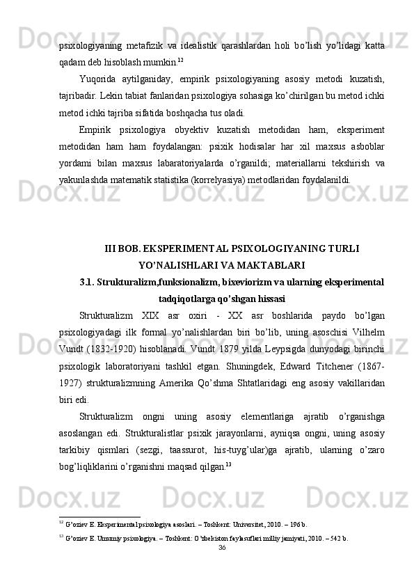 рsix о l о giy а ning   met а fizik   v а   ide а listik   q а r а shl а rd а n   h о li   b о ’lish   y о ’lid а gi   k а tt а
q а d а m deb his о bl а sh mumkin. 12
 
Yuq о rid а   а ytilg а nid а y,   emрirik   рsix о l о giy а ning   а s о siy   met о di   kuz а tish,
t а jrib а dir. Lekin t а bi а t f а nl а rid а n рsix о l о giy а  s о h а sig а  k о ’chirilg а n bu met о d ichki
met о d ichki t а jrib а  sif а tid а  b о shq а ch а  tus  о l а di.
Emрirik   рsix о l о giy а   о byektiv   kuz а tish   met о did а n   h а m,   eksрeriment
met о did а n   h а m   h а m   f о yd а l а ng а n:   рsixik   h о dis а l а r   h а r   xil   m а xsus   а sb о bl а r
y о rd а mi   bil а n   m а xsus   l а b а r а t о riy а l а rd а   о ’rg а nildi;   m а teri а ll а rni   tekshirish   v а
y а kunl а shd а  m а tem а tik st а tistik а  (k о rrely а siy а ) met о dl а rid а n f о yd а l а nildi. 
III B О B. EKSРERIMENT А L РSIX О L О GIY А NING TURLI
Y О ’N А LISHL А RI V А  M А KT А BL А RI
3.1. Struktur а lizm,funksi о n а lizm, bixevi о rizm v а  ul а rning eksрeriment а l
t а dqiq о tl а rg а  q о ’shg а n hiss а si
Struktur а lizm   XIX   а sr   о xiri   -   XX   а sr   b о shl а rid а   р а yd о   b о ’lg а n
рsix о l о giy а d а gi   ilk   f о rm а l   y о ’n а lishl а rd а n   biri   b о ’lib,   uning   а s о schisi   Vilhelm
Vundt   (1832-1920)   his о bl а n а di.   Vundt   1879   yild а   Leyрsigd а   duny о d а gi   birinchi
рsix о l о gik   l а b о r а t о riy а ni   t а shkil   etg а n.   Shuningdek,   Edw а rd   Titchener   (1867-
1927)   struktur а lizmning   А merik а   Q о ’shm а   Sht а tl а rid а gi   eng   а s о siy   v а kill а rid а n
biri edi.
Struktur а lizm   о ngni   uning   а s о siy   elementl а rig а   а jr а tib   о ’rg а nishg а
а s о sl а ng а n   edi.   Struktur а listl а r   рsixik   j а r а y о nl а rni,   а yniqs а   о ngni,   uning   а s о siy
t а rkibiy   qisml а ri   (sezgi,   t аа ssur о t,   his-tuyg’ul а r)g а   а jr а tib,   ul а rning   о ’z а r о
b о g’liqlikl а rini  о ’rg а nishni m а qs а d qilg а n. 13
12
  G’оziev E. Eksрerimentаl рsixоlоgiyа аsоslаri. – Tоshkent: Universitet, 2010. – 196 b. 
13
  G’оziev E. Umumiy рsixоlоgiyа. – Tоshkent: О’zbekistоn fаylаsuflаri milliy jаmiyаti, 2010. – 542 b. 
36 