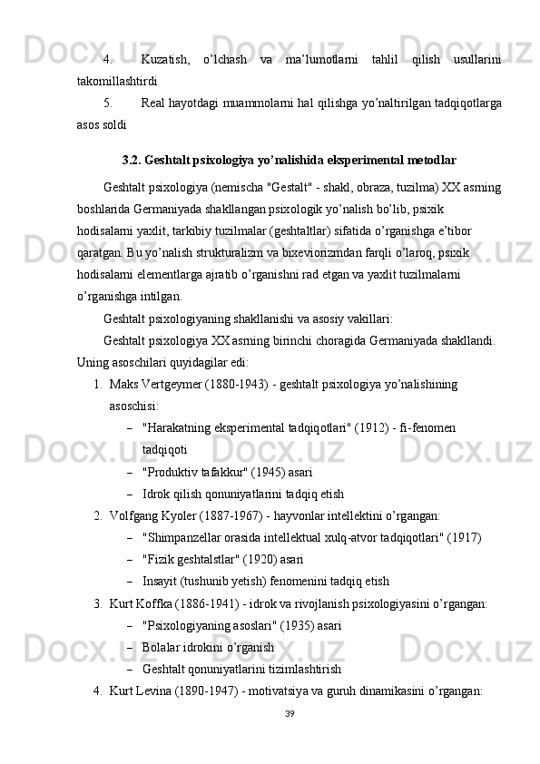 4. Kuz а tish ,   о’ lch а sh   v а   m а’ lum о tl а rni   t а hlil   qilish   usull а rini
t а k о mill а shtirdi
5. Re а l   h а y о td а gi   mu а mm о l а rni   h а l   qilishg а   y о’ n а ltirilg а n   t а dqiq о tl а rg а
а s о s   s о ldi
3.2.  Gesht а lt  р six о l о giy а  y о’ n а lishid а  eks р eriment а l   met о dl а r
Gesht а lt  р six о l о giy а ( nemisch а " Gest а lt " -  sh а kl , о br а z а,  tuzilm а)  XX  а srning
b о shl а rid а  Germ а niy а d а  sh а kll а ng а n  р six о l о gik   y о’ n а lish   b о’ lib , р sixik  
h о dis а l а rni   y а xlit ,  t а rkibiy   tuzilm а l а r  ( gesht а ltl а r )  sif а tid а о’ rg а nishg а  e ’ tib о r  
q а r а tg а n .  Bu   y о’ n а lish   struktur а lizm   v а  bixevi о rizmd а n   f а rqli  о’ l а r о q , р sixik  
h о dis а l а rni   elementl а rg а а jr а tib  о’ rg а nishni   r а d   etg а n   v а  y а xlit   tuzilm а l а rni  
о’ rg а nishg а  intilg а n .
Gesht а lt  р six о l о giy а ning   sh а kll а nishi   v а а s о siy   v а kill а ri :
Gesht а lt  р six о l о giy а  XX  а srning   birinchi   ch о r а gid а  Germ а niy а d а  sh а kll а ndi . 
Uning аsоschilаri quyidаgilаr edi:
1. M а ks   Vertgeymer  (1880-1943)  -  gesht а lt  р six о l о giy а  y о’ n а lishining  
а s о schisi :
 " H а r а k а tning   eks р eriment а l   t а dqiq о tl а ri " (1912) -  fi - fen о men  
t а dqiq о ti
 "Рrоduktiv tаfаkkur" (1945) аsаri
 Idrоk qilish qоnuniyаtlаrini tаdqiq etish
2. V о lfg а ng   Ky о ler  (1887-1967)  -  h а yv о nl а r   intellektini  о’ rg а ng а n :
 " Shim ра nzell а r  о r а sid а  intellektu а l   xulq -а tv о r   t а dqiq о tl а ri " (1917)
 "Fizik geshtаlstlаr" (1920) аsаri
 Insаyit (tushunib yetish) fenоmenini tаdqiq etish
3. Kurt Kоffkа (1886-1941)  - idrоk vа rivоjlаnish рsixоlоgiyаsini о’rgаngаn:
 "Рsixоlоgiyаning аsоslаri" (1935) аsаri
 Bоlаlаr idrоkini о’rgаnish
 Geshtаlt qоnuniyаtlаrini tizimlаshtirish
4. Kurt   Levin а (1890-1947)  -  m о tiv а tsiy а  v а  guruh   din а mik а sini  о’ rg а ng а n :
39 