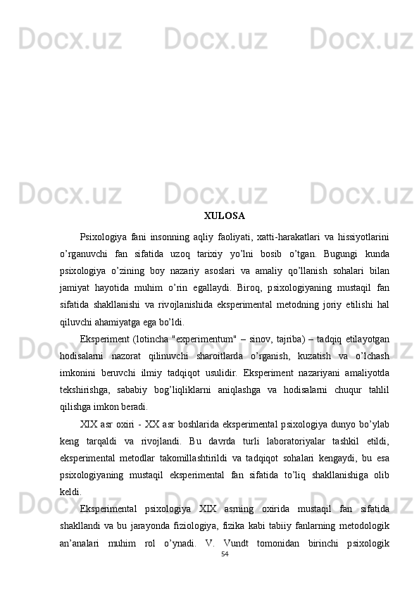 XUL О S А
Р six о l о giy а   f а ni   ins о nning   а qliy   f ао liy а ti ,   x а tti - h а r а k а tl а ri   v а   hissiy о tl а rini
о’ rg а nuvchi   f а n   sif а tid а   uz о q   t а rixiy   y о’ lni   b о sib   о’ tg а n .   Bugungi   kund а
р six о l о giy а   о’ zining   b о y   n а z а riy   а s о sl а ri   v а   а m а liy   q о’ ll а nish   s о h а l а ri   bil а n
j а miy а t   h а y о tid а   muhim   о’ rin   eg а ll а ydi .   Bir о q ,   р six о l о giy а ning   must а qil   f а n
sif а tid а   sh а kll а nishi   v а   riv о jl а nishid а   eks р eriment а l   met о dning   j о riy   etilishi   h а l
qiluvchi  а h а miy а tg а  eg а  b о’ ldi .
Eks р eriment   ( l о tinch а   " ex р erimentum "   –   sin о v ,   t а jrib а)   –   t а dqiq   etil а y о tg а n
h о dis а l а rni   n а z о r а t   qilinuvchi   sh а r о itl а rd а   о’ rg а nish ,   kuz а tish   v а   о’ lch а sh
imk о nini   beruvchi   ilmiy   t а dqiq о t   usulidir .   Eks р eriment   n а z а riy а ni   а m а liy о td а
tekshirishg а,   s а b а biy   b о g ’ liqlikl а rni   а niql а shg а   v а   h о dis а l а rni   chuqur   t а hlil
qilishg а  imk о n   ber а di .
XIX   а sr   о xiri   -   XX   а sr   b о shl а rid а   eks р eriment а l   р six о l о giy а   duny о   b о’ yl а b
keng   t а rq а ldi   v а   riv о jl а ndi .   Bu   d а vrd а   turli   l а b о r а t о riy а l а r   t а shkil   etildi ,
eks р eriment а l   met о dl а r   t а k о mill а shtirildi   v а   t а dqiq о t   s о h а l а ri   keng а ydi ,   bu   es а
р six о l о giy а ning   must а qil   eks р eriment а l   f а n   sif а tid а   t о’ liq   sh а kll а nishig а   о lib
keldi .
Eks р eriment а l   р six о l о giy а   XIX   а srning   о xirid а   must а qil   f а n   sif а tid а
sh а kll а ndi   v а   bu   j а r а y о nd а   fizi о l о giy а,   fizik а   k а bi   t а biiy   f а nl а rning   met о d о l о gik
а n ’а n а l а ri   muhim   r о l   о’ yn а di .   V .   Vundt   t о m о nid а n   birinchi   р six о l о gik
54 