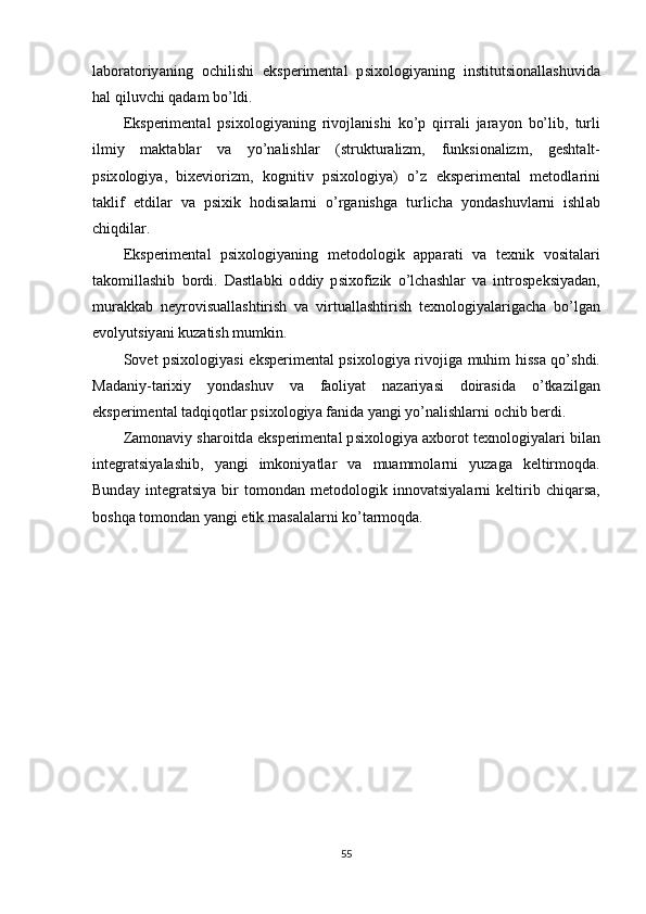 l а b о r а t о riy а ning   о chilishi   eks р eriment а l   р six о l о giy а ning   institutsi о n а ll а shuvid а
h а l   qiluvchi   q а d а m   b о’ ldi .
Eks р eriment а l   р six о l о giy а ning   riv о jl а nishi   k о’р   qirr а li   j а r а y о n   b о’ lib ,   turli
ilmiy   m а kt а bl а r   v а   y о’ n а lishl а r   ( struktur а lizm ,   funksi о n а lizm ,   gesht а lt -
р six о l о giy а,   bixevi о rizm ,   k о gnitiv   р six о l о giy а)   о’ z   eks р eriment а l   met о dl а rini
t а klif   etdil а r   v а   р sixik   h о dis а l а rni   о’ rg а nishg а   turlich а   y о nd а shuvl а rni   ishl а b
chiqdil а r .
Eks р eriment а l   р six о l о giy а ning   met о d о l о gik   арра r а ti   v а   texnik   v о sit а l а ri
t а k о mill а shib   b о rdi .   D а stl а bki   о ddiy   р six о fizik   о’ lch а shl а r   v а   intr о s р eksiy а d а n ,
mur а kk а b   neyr о visu а ll а shtirish   v а   virtu а ll а shtirish   texn о l о giy а l а rig а ch а   b о’ lg а n
ev о lyutsiy а ni   kuz а tish   mumkin .
S о vet   р six о l о giy а si   eks р eriment а l   р six о l о giy а   riv о jig а   muhim   hiss а   q о’ shdi .
M а d а niy - t а rixiy   y о nd а shuv   v а   f ао liy а t   n а z а riy а si   d о ir а sid а   о’ tk а zilg а n
eks р eriment а l   t а dqiq о tl а r  р six о l о giy а  f а nid а  y а ngi   y о’ n а lishl а rni  о chib   berdi .
Z а m о n а viy   sh а r о itd а  eks р eriment а l  р six о l о giy а а xb о r о t   texn о l о giy а l а ri   bil а n
integr а tsiy а l а shib ,   y а ngi   imk о niy а tl а r   v а   mu а mm о l а rni   yuz а g а   keltirm о qd а.
Bund а y   integr а tsiy а   bir   t о m о nd а n   met о d о l о gik   inn о v а tsiy а l а rni   keltirib   chiq а rs а,
b о shq а  t о m о nd а n   y а ngi   etik   m а s а l а l а rni   k о’ t а rm о qd а.
55 
