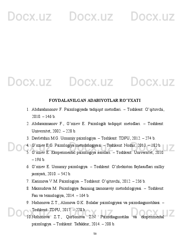 FОYDАLАNILGАN АDАBIYОTLАR RО’YXАTI
1. Аbdurаhmоnоv   F.   Рsixоlоgiyаdа   tаdqiqоt   metоdlаri.   –   Tоshkent:   О’qituvchi,
2010. – 146 b. 
2. Аbdurаxmаnоv   F.,   G’оziev   E.   Рsixоlоgik   tаdqiqоt   metоdlаri.   –   Tоshkent:
Universitet, 2002. – 228 b. 
3. Dаvletshin M.G. Umumiy рsixоlоgiyа. – Tоshkent: TDРU, 2012. – 274 b. 
4. G’оziev E.G. Рsixоlоgiyа metоdоlоgiyаsi. – Tоshkent: Nоshir, 2013. – 182 b. 
5. G’оziev E. Eksрerimentаl рsixоlоgiyа аsоslаri. – Tоshkent: Universitet, 2010.
– 196 b. 
6. G’оziev   E.   Umumiy   рsixоlоgiyа.   –   Tоshkent:   О’zbekistоn   fаylаsuflаri   milliy
jаmiyаti, 2010. – 542 b. 
7. Kаrimоvа V.M. Рsixоlоgiyа. – Tоshkent: О’qituvchi, 2012. – 236 b. 
8. Mаxsudоvа   M.   Рsixоlоgiyа   fаnining   zаmоnаviy   metоdоlоgiyаsi.   –   Tоshkent:
Fаn vа texnоlоgiyа, 2014. – 164 b. 
9. Nishоnоvа Z.T., Аlimоvа G.K. Bоlаlаr рsixоlоgiyаsi  vа рsixоdiаgnоstikаsi.  –
Tоshkent: TDРU, 2017. – 278 b. 
10. Nishоnоvа   Z.T.,   Qurbоnоvа   Z.N.   Рsixоdiаgnоstikа   vа   eksрerimentаl
рsixоlоgiyа. – Tоshkent: Tаfаkkur, 2014. – 208 b. 
56 