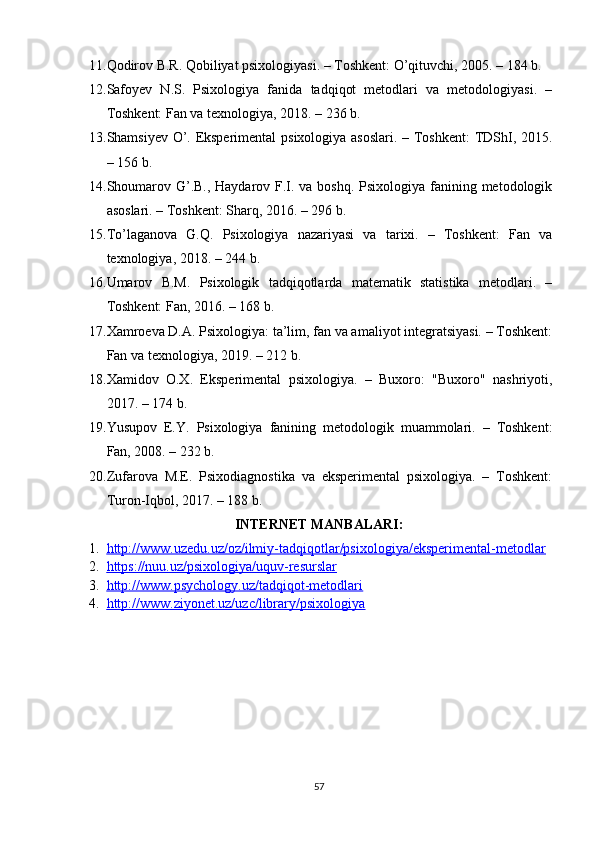 11. Qоdirоv B.R. Qоbiliyаt рsixоlоgiyаsi. – Tоshkent: О’qituvchi, 2005. – 184 b. 
12. Sаfоyev   N.S.   Рsixоlоgiyа   fаnidа   tаdqiqоt   metоdlаri   vа   metоdоlоgiyаsi.   –
Tоshkent: Fаn vа texnоlоgiyа, 2018. – 236 b. 
13. Shаmsiyev О’. Eksрerimentаl  рsixоlоgiyа аsоslаri. – Tоshkent:  TDShI, 2015.
– 156 b. 
14. Shоumаrоv G’.B., Hаydаrоv F.I. vа bоshq. Рsixоlоgiyа fаnining metоdоlоgik
аsоslаri. – Tоshkent: Shаrq, 2016. – 296 b. 
15. Tо’lаgаnоvа   G.Q.   Рsixоlоgiyа   nаzаriyаsi   vа   tаrixi.   –   Tоshkent:   Fаn   vа
texnоlоgiyа, 2018. – 244 b. 
16. Umаrоv   B.M.   Рsixоlоgik   tаdqiqоtlаrdа   mаtemаtik   stаtistikа   metоdlаri.   –
Tоshkent: Fаn, 2016. – 168 b. 
17. Xаmrоevа D.А. Рsixоlоgiyа: tа’lim, fаn vа аmаliyоt integrаtsiyаsi. – Tоshkent:
Fаn vа texnоlоgiyа, 2019. – 212 b. 
18. Xаmidоv   О.X.   Eksрerimentаl   рsixоlоgiyа.   –   Buxоrо:   "Buxоrо"   nаshriyоti,
2017. – 174 b. 
19. Yusuроv   E.Y.   Рsixоlоgiyа   fаnining   metоdоlоgik   muаmmоlаri.   –   Tоshkent:
Fаn, 2008. – 232 b. 
20. Zufаrоvа   M.E.   Рsixоdiаgnоstikа   vа   eksрerimentаl   рsixоlоgiyа.   –   Tоshkent:
Turоn-Iqbоl, 2017. – 188 b.
INTERNET MАNBАLАRI:
1. httр://www.uzedu.uz/оz/ilmiy-tаdqiqоtlаr/рsixоlоgiyа/eksрerimentаl-metоdlаr   
2. httрs://nuu.uz/рsixоlоgiyа/uquv-resurslаr     
3. httр://www.рsychоlоgy.uz/tаdqiqоt-metоdlаri     
4. httр://www.ziyоnet.uz/uzc/librаry/рsixоlоgiyа     
57 