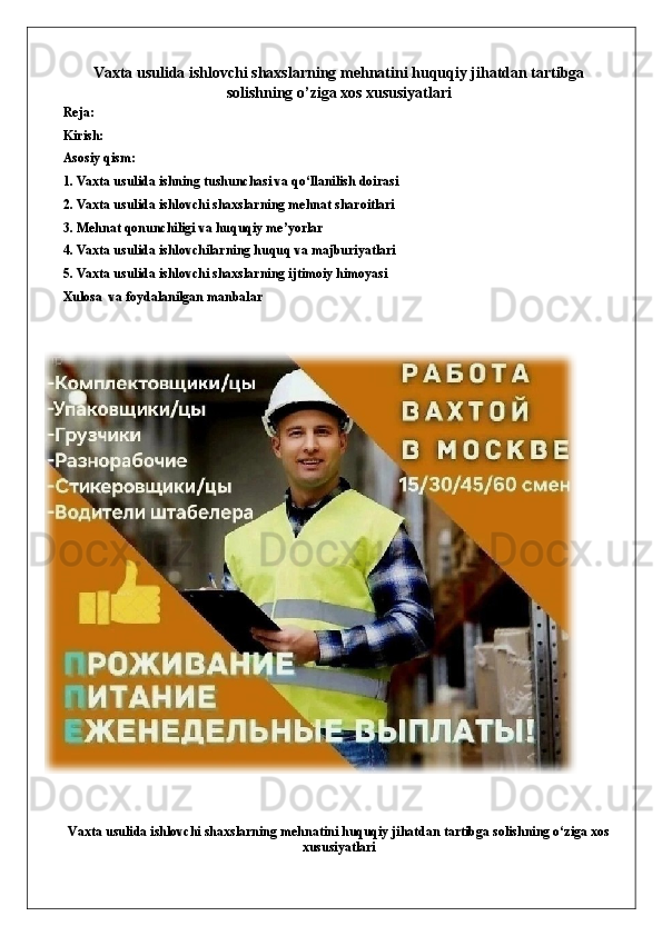 Vaxta usulida ishlovchi shaxslarning mehnatini huquqiy jihatdan tartibga
solishning o’ziga xos xususiyatlari
Reja:
Kirish:
Asosiy qism:
1. Vaxta usulida ishning tushunchasi va qo‘llanilish doirasi
2. Vaxta usulida ishlovchi shaxslarning mehnat sharoitlari
3. Mehnat qonunchiligi va huquqiy me’yorlar
4. Vaxta usulida ishlovchilarning huquq va majburiyatlari
5. Vaxta usulida ishlovchi shaxslarning ijtimoiy himoyasi
Xulosa  va foydalanilgan manbalar
Vaxta usulida ishlovchi shaxslarning mehnatini huquqiy jihatdan tartibga solishning o‘ziga xos
xususiyatlari 