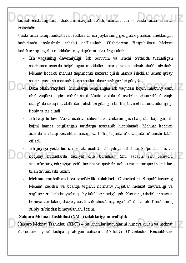 tashkil   etishning   turli   shakllari   mavjud   bo‘lib,   ulardan   biri   –   vaxta   usuli   asosida
ishlashdir.
Vaxta usuli uzoq muddatli ish sikllari va ish joylarining geografik jihatdan cheklangan
hududlarda   joylashishi   sababli   qo‘llaniladi.   O‘zbekiston   Respublikasi   Mehnat
kodeksining tegishli moddalari quyidagilarni o‘z ichiga oladi:
 Ish   vaqtining   davomiyligi :   Ish   beruvchi   va   ishchi   o‘rtasida   tuziladigan
shartnoma   asosida   belgilangan   muddatlar   asosida   vaxta   jadvali   shakllantiriladi.
Mehnat   kodeksi   mehnat   taqsimotini   nazorat   qilish   hamda   ishchilar   uchun   qulay
sharoit yaratish maqsadida ish soatlari davomiyligini belgilaydi.
 Dam   olish   vaqtlari :   Ishchilarga   belgilangan   ish   vaqtidan   keyin   majburiy   dam
olish vaqtlari taqdim etilishi shart. Vaxta usulida ishlovchilar uchun ishlash vaqti
oralig‘ida uzoq muddatli dam olish belgilangan bo‘lib, bu mehnat unumdorligiga
ijobiy ta’sir qiladi.
 Ish haqi to‘lovi : Vaxta usulida ishlovchi xodimlarning ish haqi ular bajargan ish
hajmi   hamda   belgilangan   tariflarga   asoslanib   hisoblanadi.   Mehnat   kodeksi
asosida   ish   haqi   kechiktirilmasligi   va   to‘liq   hajmda   o‘z   vaqtida   to‘lanishi   talab
etiladi.
 Ish   joyiga   yetib   borish :   Vaxta   usulida   ishlaydigan   ishchilar   ko‘pincha   olis   va
noqulay   hududlarda   faoliyat   olib   boradilar.   Shu   sababli,   ish   beruvchi
xodimlarning ish joyiga yetib borishi va qaytishi uchun zarur transport vositalari
bilan ta’minlashi lozim.
 Mehnat   muhofazasi   va   xavfsizlik   talablari :   O‘zbekiston   Respublikasining
Mehnat   kodeksi   va   boshqa   tegishli   normativ   hujjatlar   mehnat   xavfsizligi   va
sog‘liqni saqlash bo‘yicha qat’iy talablarni belgilaydi. Xususan, ishchilar maxsus
himoya vositalari, shaxsiy xavfsizlik choralariga ega bo‘lishi va atrof-muhitning
salbiy ta’siridan himoyalanishi lozim.
 Xalqaro Mehnat Tashkiloti (XMT) talablariga muvofiqlik
Xalqaro Mehnat Tashkiloti (XMT) – bu ishchilar huquqlarini himoya qilish va mehnat
sharoitlarini   yaxshilashga   qaratilgan   xalqaro   tashkilotdir.   O‘zbekiston   Respublikasi 