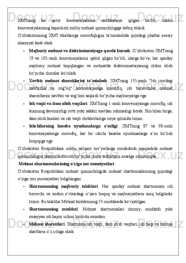 XMTning   bir   qator   konvensiyalarini   ratifikatsiya   qilgan   bo‘lib,   ushbu
konvensiyalarning bajarilishi milliy mehnat qonunchiligiga tatbiq etiladi.
O‘zbekistonning   XMT   talablariga   muvofiqligini   ta’minlashda   quyidagi   jihatlar   asosiy
ahamiyat kasb etadi:
 Majburiy mehnat va diskriminatsiyaga qarshi kurash : O‘zbekiston XMTning
29   va   105-sonli   konvensiyalarini   qabul   qilgan   bo‘lib,   ularga   ko‘ra,   har   qanday
majburiy   mehnat   taqiqlangan   va   mehnatda   diskriminatsiyaning   oldini   olish
bo‘yicha choralar ko‘riladi.
 Xavfsiz   mehnat   sharoitlarini   ta’minlash :   XMTning   155-sonli   "Ish   joyidagi
xavfsizlik   va   sog‘liq"   konvensiyasiga   muvofiq,   ish   beruvchilar   mehnat
sharoitlarini xavfsiz va sog‘lom saqlash bo‘yicha majburiyatga ega.
 Ish vaqti va dam olish vaqtlari : XMTning 1-sonli konvensiyasiga muvofiq, ish
kunining davomiyligi yetti yoki sakkiz soatdan oshmasligi kerak. Shu bilan birga,
dam olish kunlari va ish vaqti cheklovlariga rioya qilinishi lozim.
 Ishchilarning   kasaba   uyushmalarga   a’zoligi :   XMTning   87   va   98-sonli
konvensiyalariga   muvofiq,   har   bir   ishchi   kasaba   uyushmalarga   a’zo   bo‘lish
huquqiga ega.
O‘zbekiston   Respublikasi   ushbu   xalqaro   me’yorlarga   moslashish   maqsadida   mehnat
qonunchiligini takomillashtirish bo‘yicha chora-tadbirlarni amalga oshirmoqda.
 Mehnat shartnomalarining o‘ziga xos xususiyatlari
O‘zbekiston   Respublikasi   mehnat   qonunchiligida   mehnat   shartnomalarining   quyidagi
o‘ziga xos xususiyatlari belgilangan:
 Shartnomaning   majburiy   talablari :   Har   qanday   mehnat   shartnomasi   ish
beruvchi   va   xodim   o‘rtasidagi   o‘zaro   huquq   va   majburiyatlarni   aniq   belgilashi
lozim.  Bu talablar Mehnat kodeksining 55-moddasida ko‘rsatilgan.
 Shartnomaning   muddati :   Mehnat   shartnomalari   doimiy,   muddatli   yoki
muayyan ish hajmi uchun tuzilishi mumkin.
 Mehnat sharoitlari : Shartnoma ish vaqti, dam olish vaqtlari, ish haqi va boshqa
shartlarni o‘z ichiga oladi. 