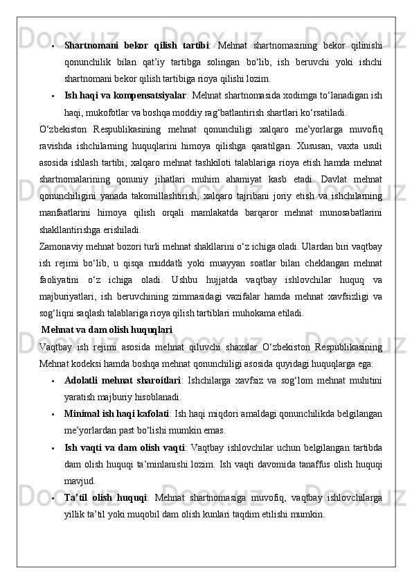  Shartnomani   bekor   qilish   tartibi :   Mehnat   shartnomasining   bekor   qilinishi
qonunchilik   bilan   qat’iy   tartibga   solingan   bo‘lib,   ish   beruvchi   yoki   ishchi
shartnomani bekor qilish tartibiga rioya qilishi lozim.
 Ish haqi va kompensatsiyalar : Mehnat shartnomasida xodimga to‘lanadigan ish
haqi, mukofotlar va boshqa moddiy rag‘batlantirish shartlari ko‘rsatiladi.
O‘zbekiston   Respublikasining   mehnat   qonunchiligi   xalqaro   me’yorlarga   muvofiq
ravishda   ishchilarning   huquqlarini   himoya   qilishga   qaratilgan.   Xususan,   vaxta   usuli
asosida   ishlash   tartibi,   xalqaro  mehnat   tashkiloti   talablariga   rioya  etish   hamda   mehnat
shartnomalarining   qonuniy   jihatlari   muhim   ahamiyat   kasb   etadi.   Davlat   mehnat
qonunchiligini   yanada   takomillashtirish,   xalqaro   tajribani   joriy   etish   va   ishchilarning
manfaatlarini   himoya   qilish   orqali   mamlakatda   barqaror   mehnat   munosabatlarini
shakllantirishga erishiladi.
Zamonaviy mehnat bozori turli mehnat shakllarini o‘z ichiga oladi. Ulardan biri vaqtbay
ish   rejimi   bo‘lib,   u   qisqa   muddatli   yoki   muayyan   soatlar   bilan   cheklangan   mehnat
faoliyatini   o‘z   ichiga   oladi.   Ushbu   hujjatda   vaqtbay   ishlovchilar   huquq   va
majburiyatlari,   ish   beruvchining   zimmasidagi   vazifalar   hamda   mehnat   xavfsizligi   va
sog‘liqni saqlash talablariga rioya qilish tartiblari muhokama etiladi.
 Mehnat va dam olish huquqlari
Vaqtbay   ish   rejimi   asosida   mehnat   qiluvchi   shaxslar   O‘zbekiston   Respublikasining
Mehnat kodeksi hamda boshqa mehnat qonunchiligi asosida quyidagi huquqlarga ega:
 Adolatli   mehnat   sharoitlari :   Ishchilarga   xavfsiz   va   sog‘lom   mehnat   muhitini
yaratish majburiy hisoblanadi.
 Minimal ish haqi kafolati : Ish haqi miqdori amaldagi qonunchilikda belgilangan
me’yorlardan past bo‘lishi mumkin emas.
 Ish   vaqti   va   dam   olish   vaqti :   Vaqtbay   ishlovchilar   uchun   belgilangan   tartibda
dam  olish huquqi  ta’minlanishi  lozim.   Ish vaqti  davomida tanaffus  olish huquqi
mavjud.
 Ta’til   olish   huquqi :   Mehnat   shartnomasiga   muvofiq,   vaqtbay   ishlovchilarga
yillik ta’til yoki muqobil dam olish kunlari taqdim etilishi mumkin. 