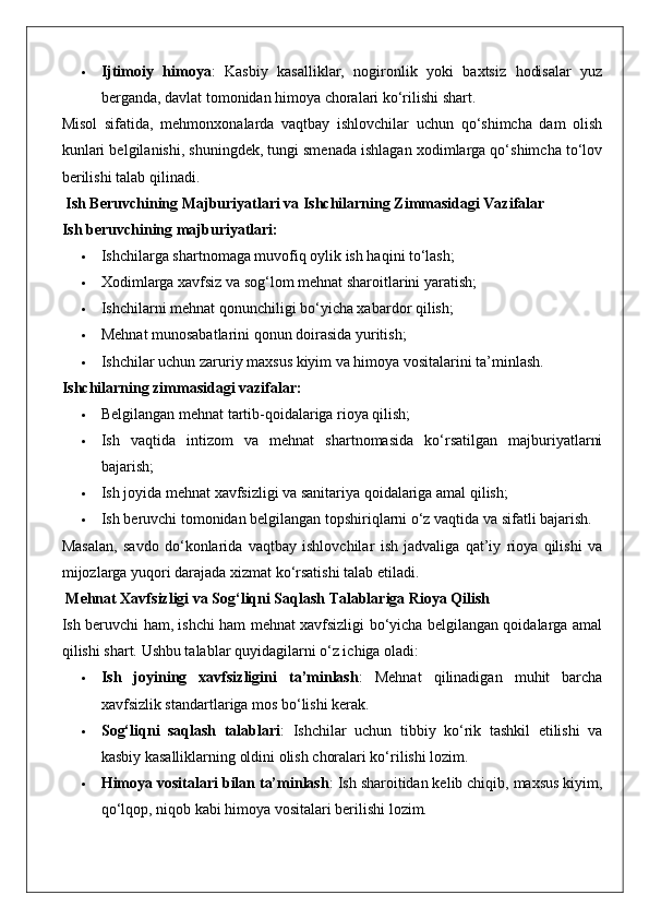  Ijtimoiy   himoya :   Kasbiy   kasalliklar,   nogironlik   yoki   baxtsiz   hodisalar   yuz
berganda, davlat tomonidan himoya choralari ko‘rilishi shart.
Misol   sifatida,   mehmonxonalarda   vaqtbay   ishlovchilar   uchun   qo‘shimcha   dam   olish
kunlari belgilanishi, shuningdek, tungi smenada ishlagan xodimlarga qo‘shimcha to‘lov
berilishi talab qilinadi.
 Ish Beruvchining Majburiyatlari va Ishchilarning Zimmasidagi Vazifalar
Ish beruvchining majburiyatlari:
 Ishchilarga shartnomaga muvofiq oylik ish haqini to‘lash;
 Xodimlarga xavfsiz va sog‘lom mehnat sharoitlarini yaratish;
 Ishchilarni mehnat qonunchiligi bo‘yicha xabardor qilish;
 Mehnat munosabatlarini qonun doirasida yuritish;
 Ishchilar uchun zaruriy maxsus kiyim va himoya vositalarini ta’minlash.
Ishchilarning zimmasidagi vazifalar:
 Belgilangan mehnat tartib-qoidalariga rioya qilish;
 Ish   vaqtida   intizom   va   mehnat   shartnomasida   ko‘rsatilgan   majburiyatlarni
bajarish;
 Ish joyida mehnat xavfsizligi va sanitariya qoidalariga amal qilish;
 Ish beruvchi tomonidan belgilangan topshiriqlarni o‘z vaqtida va sifatli bajarish.
Masalan,   savdo   do‘konlarida   vaqtbay   ishlovchilar   ish   jadvaliga   qat’iy   rioya   qilishi   va
mijozlarga yuqori darajada xizmat ko‘rsatishi talab etiladi.
 Mehnat Xavfsizligi va Sog‘liqni Saqlash Talablariga Rioya Qilish
Ish beruvchi ham, ishchi ham mehnat xavfsizligi bo‘yicha belgilangan qoidalarga amal
qilishi shart.  Ushbu talablar quyidagilarni o‘z ichiga oladi:
 Ish   joyining   xavfsizligini   ta’minlash :   Mehnat   qilinadigan   muhit   barcha
xavfsizlik standartlariga mos bo‘lishi kerak.
 Sog‘liqni   saqlash   talablari :   Ishchilar   uchun   tibbiy   ko‘rik   tashkil   etilishi   va
kasbiy kasalliklarning oldini olish choralari ko‘rilishi lozim.
 Himoya vositalari bilan ta’minlash : Ish sharoitidan kelib chiqib, maxsus kiyim,
qo‘lqop, niqob kabi himoya vositalari berilishi lozim. 