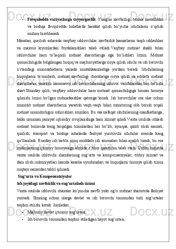  Favqulodda vaziyatlarga tayyorgarlik :  Yong‘in xavfsizligi, texnik nosozliklar
va   boshqa   favqulodda   holatlarda   harakat   qilish   bo‘yicha   ishchilarni   o‘qitish
muhim hisoblanadi.
Masalan,  qurilish sohasida  vaqtbay ishlovchilar xavfsizlik kamarlarini  taqib ishlashlari
va   maxsus   kiyimlardan   foydalanishlari   talab   etiladi.Vaqtbay   mehnat   shakli   bilan
ishlovchilar   ham   to‘laqonli   mehnat   sharoitlariga   ega   bo‘lishlari   lozim.   Mehnat
qonunchiligida belgilangan huquq va majburiyatlarga rioya qilish ishchi va ish beruvchi
o‘rtasidagi   munosabatlarni   yanada   mustahkamlashga   yordam   beradi.   Ishchilarning
huquqlarini   ta’minlash,   mehnat   xavfsizligi   choralariga   rioya   qilish   va   adolatli   mehnat
sharoitlarini   yaratish   zamonaviy  ish   beruvchilarning  ustuvor   vazifalaridan   biri   bo‘lishi
shart.Shunday   qilib,   vaqtbay   ishlovchilar   ham   mehnat   qonunchiligiga   binoan   himoya
qilinishi   lozim   bo‘lgan   mehnatkashlar   qatoriga   kiradi.   Ish   beruvchilar   esa   ular   uchun
munosib   mehnat   sharoitlarini   yaratish   vaqti-vaqti   bilan   monitoring   olib   borish   orqali
mehnat unumdorligini oshirishlari mumkin. Bu esa nafaqat ishchilarning manfaatlariga,
balki umuman jamiyat iqtisodiy rivojlanishiga ham xizmat qiladi.Vaxta usulida ishlash
mehnat   bozorida   keng   tarqalgan   tizimlardan   biri   bo‘lib,   ayniqsa,   qazib   olish   sanoati,
qurilish,   transport   va   boshqa   sohalarda   faoliyat   yurituvchi   ishchilar   orasida   keng
qo‘llaniladi. Bunday ish tartibi uzoq muddatli ish smenalari bilan ajralib turadi, bu esa
xodimlarning ijtimoiy himoyasiga alohida e’tibor qaratishni talab etadi. Ushbu hujjatda
vaxta   usulida   ishlovchi   shaxslarning   sug‘urta   va   kompensatsiyalar,   tibbiy   xizmat   va
dam olish imkoniyatlari hamda kasaba uyushmalari va huquqlarni himoya qilish tizimi
nuqtayi nazaridan tahlil qilinadi.
 Sug‘urta va Kompensatsiyalar
Ish joyidagi xavfsizlik va sug‘urtalash tizimi
Vaxta usulida ishlovchi shaxslar ko‘pincha xavfli yoki og‘ir mehnat sharoitida faoliyat
yuritadi.   Shuning   uchun   ularga   davlat   va   ish   beruvchi   tomonidan   turli   sug‘urtalar
taqdim etilishi kerak.  Jumladan:
 Majburiy davlat ijtimoiy sug‘urtasi;
 Ish beruvchi tomonidan taqdim etiladigan hayot sug‘urtasi; 