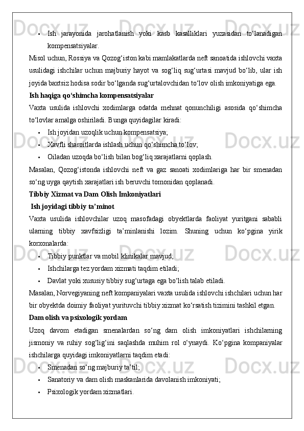  Ish   jarayonida   jarohatlanish   yoki   kasb   kasalliklari   yuzasidan   to‘lanadigan
kompensatsiyalar.
Misol uchun, Rossiya va Qozog‘iston kabi mamlakatlarda neft sanoatida ishlovchi vaxta
usulidagi   ishchilar   uchun   majburiy   hayot   va   sog‘liq   sug‘urtasi   mavjud   bo‘lib,   ular   ish
joyida baxtsiz hodisa sodir bo‘lganda sug‘urtalovchidan to‘lov olish imkoniyatiga ega.
Ish haqiga qo‘shimcha kompensatsiyalar
Vaxta   usulida   ishlovchi   xodimlarga   odatda   mehnat   qonunchiligi   asosida   qo‘shimcha
to‘lovlar amalga oshiriladi.  Bunga quyidagilar kiradi:
 Ish joyidan uzoqlik uchun kompensatsiya;
 Xavfli sharoitlarda ishlash uchun qo‘shimcha to‘lov;
 Oiladan uzoqda bo‘lish bilan bog‘liq xarajatlarni qoplash.
Masalan,   Qozog‘istonda   ishlovchi   neft   va   gaz   sanoati   xodimlariga   har   bir   smenadan
so‘ng uyga qaytish xarajatlari ish beruvchi tomonidan qoplanadi.
Tibbiy Xizmat va Dam Olish Imkoniyatlari
 Ish joyidagi tibbiy ta’minot
Vaxta   usulida   ishlovchilar   uzoq   masofadagi   obyektlarda   faoliyat   yuritgani   sababli
ularning   tibbiy   xavfsizligi   ta’minlanishi   lozim.   Shuning   uchun   ko‘pgina   yirik
korxonalarda:
 Tibbiy punktlar va mobil klinikalar mavjud;
 Ishchilarga tez yordam xizmati taqdim etiladi;
 Davlat yoki xususiy tibbiy sug‘urtaga ega bo‘lish talab etiladi.
Masalan, Norvegiyaning neft kompaniyalari vaxta usulida ishlovchi ishchilari uchun har
bir obyektda doimiy faoliyat yurituvchi tibbiy xizmat ko‘rsatish tizimini tashkil etgan.
Dam olish va psixologik yordam
Uzoq   davom   etadigan   smenalardan   so‘ng   dam   olish   imkoniyatlari   ishchilarning
jismoniy   va   ruhiy   sog‘lig‘ini   saqlashda   muhim   rol   o‘ynaydi.   Ko‘pgina   kompaniyalar
ishchilarga quyidagi imkoniyatlarni taqdim etadi:
 Smenadan so‘ng majburiy ta’til;
 Sanatoriy va dam olish maskanlarida davolanish imkoniyati;
 Psixologik yordam xizmatlari. 