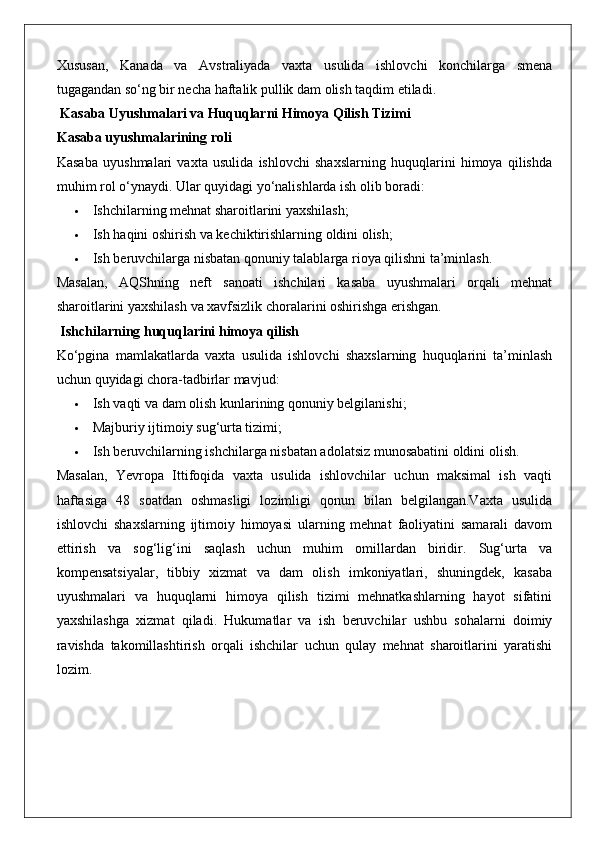 Xususan,   Kanada   va   Avstraliyada   vaxta   usulida   ishlovchi   konchilarga   smena
tugagandan so‘ng bir necha haftalik pullik dam olish taqdim etiladi.
 Kasaba Uyushmalari va Huquqlarni Himoya Qilish Tizimi
Kasaba uyushmalarining roli
Kasaba   uyushmalari   vaxta   usulida   ishlovchi   shaxslarning   huquqlarini   himoya   qilishda
muhim rol o‘ynaydi.  Ular quyidagi yo‘nalishlarda ish olib boradi:
 Ishchilarning mehnat sharoitlarini yaxshilash;
 Ish haqini oshirish va kechiktirishlarning oldini olish;
 Ish beruvchilarga nisbatan qonuniy talablarga rioya qilishni ta’minlash.
Masalan,   AQShning   neft   sanoati   ishchilari   kasaba   uyushmalari   orqali   mehnat
sharoitlarini yaxshilash va xavfsizlik choralarini oshirishga erishgan.
 Ishchilarning huquqlarini himoya qilish
Ko‘pgina   mamlakatlarda   vaxta   usulida   ishlovchi   shaxslarning   huquqlarini   ta’minlash
uchun quyidagi chora-tadbirlar mavjud:
 Ish vaqti va dam olish kunlarining qonuniy belgilanishi;
 Majburiy ijtimoiy sug‘urta tizimi;
 Ish beruvchilarning ishchilarga nisbatan adolatsiz munosabatini oldini olish.
Masalan,   Yevropa   Ittifoqida   vaxta   usulida   ishlovchilar   uchun   maksimal   ish   vaqti
haftasiga   48   soatdan   oshmasligi   lozimligi   qonun   bilan   belgilangan.Vaxta   usulida
ishlovchi   shaxslarning   ijtimoiy   himoyasi   ularning   mehnat   faoliyatini   samarali   davom
ettirish   va   sog‘lig‘ini   saqlash   uchun   muhim   omillardan   biridir.   Sug‘urta   va
kompensatsiyalar,   tibbiy   xizmat   va   dam   olish   imkoniyatlari,   shuningdek,   kasaba
uyushmalari   va   huquqlarni   himoya   qilish   tizimi   mehnatkashlarning   hayot   sifatini
yaxshilashga   xizmat   qiladi.   Hukumatlar   va   ish   beruvchilar   ushbu   sohalarni   doimiy
ravishda   takomillashtirish   orqali   ishchilar   uchun   qulay   mehnat   sharoitlarini   yaratishi
lozim. 