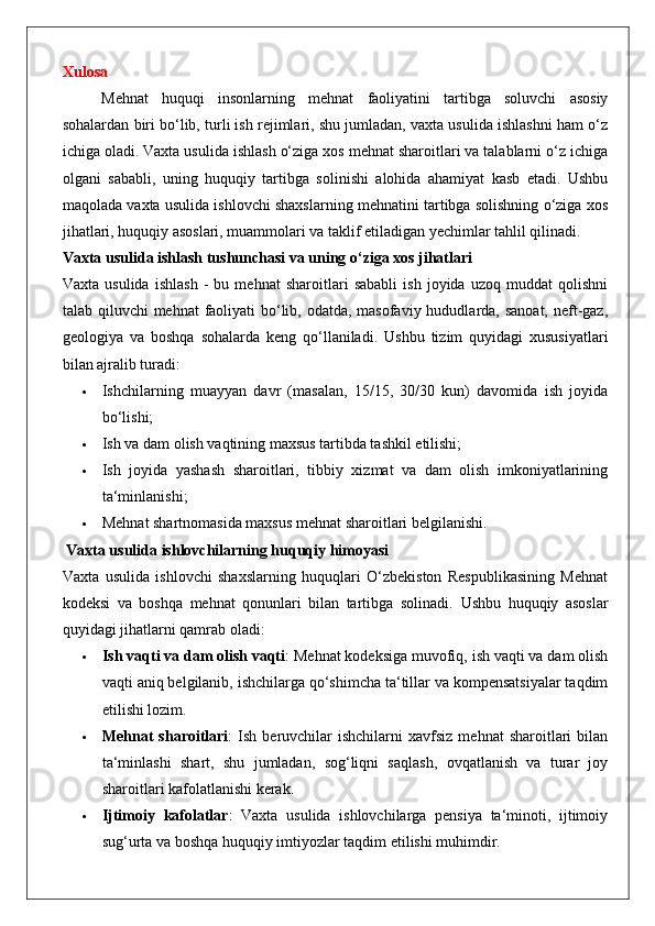 Xulosa
Mehnat   huquqi   insonlarning   mehnat   faoliyatini   tartibga   soluvchi   asosiy
sohalardan biri bo‘lib, turli ish rejimlari, shu jumladan, vaxta usulida ishlashni ham o‘z
ichiga oladi. Vaxta usulida ishlash o‘ziga xos mehnat sharoitlari va talablarni o‘z ichiga
olgani   sababli,   uning   huquqiy   tartibga   solinishi   alohida   ahamiyat   kasb   etadi.   Ushbu
maqolada vaxta usulida ishlovchi shaxslarning mehnatini tartibga solishning o‘ziga xos
jihatlari, huquqiy asoslari, muammolari va taklif etiladigan yechimlar tahlil qilinadi.
Vaxta usulida ishlash tushunchasi va uning o‘ziga xos jihatlari
Vaxta   usulida   ishlash   -   bu   mehnat   sharoitlari   sababli   ish   joyida   uzoq   muddat   qolishni
talab qiluvchi  mehnat  faoliyati  bo‘lib, odatda, masofaviy hududlarda, sanoat,  neft-gaz,
geologiya   va   boshqa   sohalarda   keng   qo‘llaniladi.   Ushbu   tizim   quyidagi   xususiyatlari
bilan ajralib turadi:
 Ishchilarning   muayyan   davr   (masalan,   15/15,   30/30   kun)   davomida   ish   joyida
bo‘lishi;
 Ish va dam olish vaqtining maxsus tartibda tashkil etilishi;
 Ish   joyida   yashash   sharoitlari,   tibbiy   xizmat   va   dam   olish   imkoniyatlarining
ta‘minlanishi;
 Mehnat shartnomasida maxsus mehnat sharoitlari belgilanishi.
 Vaxta usulida ishlovchilarning huquqiy himoyasi
Vaxta   usulida   ishlovchi   shaxslarning   huquqlari   O‘zbekiston   Respublikasining   Mehnat
kodeksi   va   boshqa   mehnat   qonunlari   bilan   tartibga   solinadi.   Ushbu   huquqiy   asoslar
quyidagi jihatlarni qamrab oladi:
 Ish vaqti va dam olish vaqti : Mehnat kodeksiga muvofiq, ish vaqti va dam olish
vaqti aniq belgilanib, ishchilarga qo‘shimcha ta‘tillar va kompensatsiyalar taqdim
etilishi lozim.
 Mehnat  sharoitlari :   Ish  beruvchilar  ishchilarni  xavfsiz   mehnat   sharoitlari   bilan
ta‘minlashi   shart,   shu   jumladan,   sog‘liqni   saqlash,   ovqatlanish   va   turar   joy
sharoitlari kafolatlanishi kerak.
 Ijtimoiy   kafolatlar :   Vaxta   usulida   ishlovchilarga   pensiya   ta‘minoti,   ijtimoiy
sug‘urta va boshqa huquqiy imtiyozlar taqdim etilishi muhimdir. 