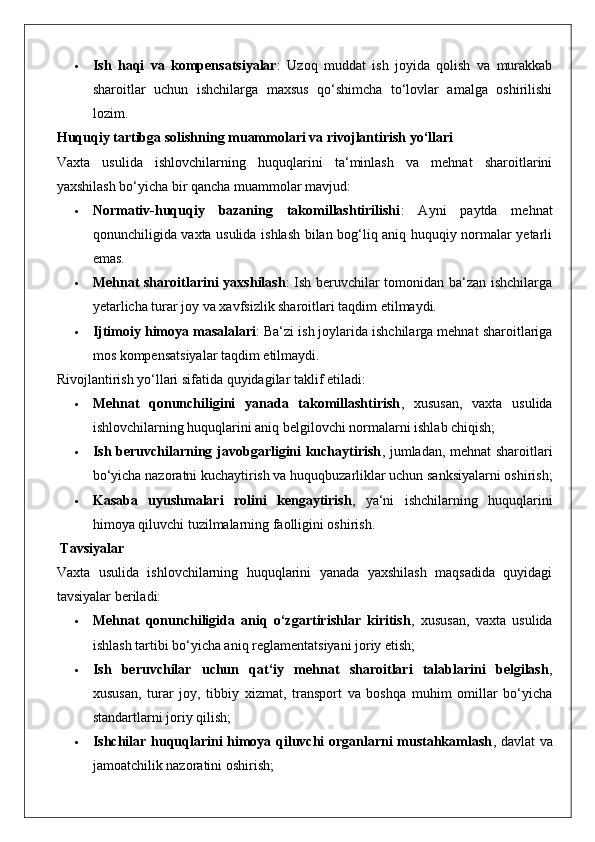  Ish   haqi   va   kompensatsiyalar :   Uzoq   muddat   ish   joyida   qolish   va   murakkab
sharoitlar   uchun   ishchilarga   maxsus   qo‘shimcha   to‘lovlar   amalga   oshirilishi
lozim.
Huquqiy tartibga solishning muammolari va rivojlantirish yo‘llari
Vaxta   usulida   ishlovchilarning   huquqlarini   ta‘minlash   va   mehnat   sharoitlarini
yaxshilash bo‘yicha bir qancha muammolar mavjud:
 Normativ-huquqiy   bazaning   takomillashtirilishi :   Ayni   paytda   mehnat
qonunchiligida vaxta usulida ishlash bilan bog‘liq aniq huquqiy normalar yetarli
emas.
 Mehnat sharoitlarini yaxshilash : Ish beruvchilar tomonidan ba‘zan ishchilarga
yetarlicha turar joy va xavfsizlik sharoitlari taqdim etilmaydi.
 Ijtimoiy himoya masalalari : Ba‘zi ish joylarida ishchilarga mehnat sharoitlariga
mos kompensatsiyalar taqdim etilmaydi.
Rivojlantirish yo‘llari sifatida quyidagilar taklif etiladi:
 Mehnat   qonunchiligini   yanada   takomillashtirish ,   xususan,   vaxta   usulida
ishlovchilarning huquqlarini aniq belgilovchi normalarni ishlab chiqish;
 Ish beruvchilarning javobgarligini kuchaytirish , jumladan, mehnat sharoitlari
bo‘yicha nazoratni kuchaytirish va huquqbuzarliklar uchun sanksiyalarni oshirish;
 Kasaba   uyushmalari   rolini   kengaytirish ,   ya‘ni   ishchilarning   huquqlarini
himoya qiluvchi tuzilmalarning faolligini oshirish.
 Tavsiyalar
Vaxta   usulida   ishlovchilarning   huquqlarini   yanada   yaxshilash   maqsadida   quyidagi
tavsiyalar beriladi:
 Mehnat   qonunchiligida   aniq   o‘zgartirishlar   kiritish ,   xususan,   vaxta   usulida
ishlash tartibi bo‘yicha aniq reglamentatsiyani joriy etish;
 Ish   beruvchilar   uchun   qat‘iy   mehnat   sharoitlari   talablarini   belgilash ,
xususan,   turar   joy,   tibbiy   xizmat,   transport   va   boshqa   muhim   omillar   bo‘yicha
standartlarni joriy qilish;
 Ishchilar huquqlarini himoya qiluvchi organlarni mustahkamlash , davlat va
jamoatchilik nazoratini oshirish; 