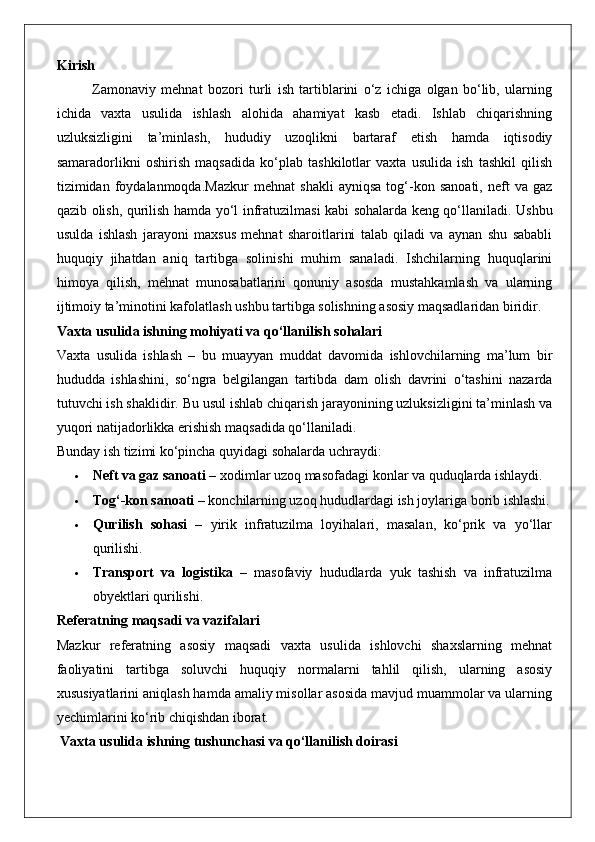 Kirish
Zamonaviy   mehnat   bozori   turli   ish   tartiblarini   o‘z   ichiga   olgan   bo‘lib,   ularning
ichida   vaxta   usulida   ishlash   alohida   ahamiyat   kasb   etadi.   Ishlab   chiqarishning
uzluksizligini   ta’minlash,   hududiy   uzoqlikni   bartaraf   etish   hamda   iqtisodiy
samaradorlikni   oshirish   maqsadida   ko‘plab   tashkilotlar   vaxta   usulida   ish   tashkil   qilish
tizimidan   foydalanmoqda.Mazkur   mehnat   shakli   ayniqsa   tog‘-kon   sanoati,   neft   va   gaz
qazib olish, qurilish hamda yo‘l infratuzilmasi kabi sohalarda keng qo‘llaniladi.   Ushbu
usulda   ishlash   jarayoni   maxsus   mehnat   sharoitlarini   talab   qiladi   va   aynan   shu   sababli
huquqiy   jihatdan   aniq   tartibga   solinishi   muhim   sanaladi.   Ishchilarning   huquqlarini
himoya   qilish,   mehnat   munosabatlarini   qonuniy   asosda   mustahkamlash   va   ularning
ijtimoiy ta’minotini kafolatlash ushbu tartibga solishning asosiy maqsadlaridan biridir.
Vaxta usulida ishning mohiyati va qo‘llanilish sohalari
Vaxta   usulida   ishlash   –   bu   muayyan   muddat   davomida   ishlovchilarning   ma’lum   bir
hududda   ishlashini,   so‘ngra   belgilangan   tartibda   dam   olish   davrini   o‘tashini   nazarda
tutuvchi ish shaklidir. Bu usul ishlab chiqarish jarayonining uzluksizligini ta’minlash va
yuqori natijadorlikka erishish maqsadida qo‘llaniladi.
Bunday ish tizimi ko‘pincha quyidagi sohalarda uchraydi:
 Neft va gaz sanoati  – xodimlar uzoq masofadagi konlar va quduqlarda ishlaydi.
 Tog‘-kon sanoati  – konchilarning uzoq hududlardagi ish joylariga borib ishlashi.
 Qurilish   sohasi   –   yirik   infratuzilma   loyihalari,   masalan,   ko‘prik   va   yo‘llar
qurilishi.
 Transport   va   logistika   –   masofaviy   hududlarda   yuk   tashish   va   infratuzilma
obyektlari qurilishi.
Referatning maqsadi va vazifalari
Mazkur   referatning   asosiy   maqsadi   vaxta   usulida   ishlovchi   shaxslarning   mehnat
faoliyatini   tartibga   soluvchi   huquqiy   normalarni   tahlil   qilish,   ularning   asosiy
xususiyatlarini aniqlash hamda amaliy misollar asosida mavjud muammolar va ularning
yechimlarini ko‘rib chiqishdan iborat.
 Vaxta usulida ishning tushunchasi va qo‘llanilish doirasi 