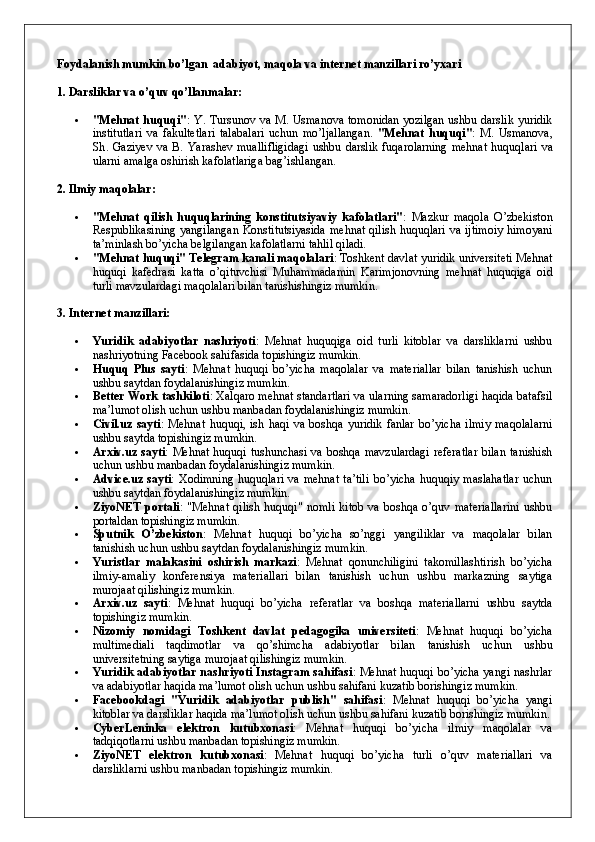 Foydalanish mumkin bo’lgan  adabiyot, maqola va internet manzillari ro’yxari
1. Darsliklar va o’quv qo’llanmalar:
 "Mehnat huquqi" : Y. Tursunov va M. Usmanova tomonidan yozilgan ushbu darslik yuridik
institutlari   va   fakultetlari   talabalari   uchun   mo’ljallangan.   " Mehnat   huquqi " :   M .   Usmanova ,
Sh .   Gaziyev   va   B .   Yarashev   muallifligidagi   ushbu   darslik   fuqarolarning   mehnat   huquqlari   va
ularni   amalga   oshirish   kafolatlariga   bag ’ ishlangan .
2. Ilmiy maqolalar:
 "Mehnat   qilish   huquqlarining   konstitutsiyaviy   kafolatlari" :   Mazkur   maqola   O’zbekiston
Respublikasining yangilangan Konstitutsiyasida  mehnat qilish huquqlari va ijtimoiy  himoyani
ta’minlash bo’yicha belgilangan kafolatlarni tahlil qiladi.
 "Mehnat huquqi" Telegram kanali maqolalari : Toshkent davlat yuridik universiteti Mehnat
huquqi   kafedrasi   katta   o’qituvchisi   Muhammadamin   Karimjonovning   mehnat   huquqiga   oid
turli mavzulardagi maqolalari bilan tanishishingiz mumkin.
3. Internet manzillari:
 Yuridik   adabiyotlar   nashriyoti :   Mehnat   huquqiga   oid   turli   kitoblar   va   darsliklarni   ushbu
nashriyotning Facebook sahifasida topishingiz mumkin.
 Huquq   Plus   sayti :   Mehnat   huquqi   bo’yicha   maqolalar   va   materiallar   bilan   tanishish   uchun
ushbu saytdan foydalanishingiz mumkin.
 Better Work tashkiloti : Xalqaro mehnat standartlari va ularning samaradorligi haqida batafsil
ma’lumot olish uchun ushbu manbadan foydalanishingiz mumkin.
 Civil.uz   sayti :   Mehnat   huquqi,   ish   haqi   va   boshqa   yuridik   fanlar   bo’yicha   ilmiy   maqolalarni
ushbu saytda topishingiz mumkin.
 Arxiv.uz sayti : Mehnat huquqi tushunchasi va boshqa mavzulardagi  referatlar  bilan tanishish
uchun ushbu manbadan foydalanishingiz mumkin.
 Advice.uz  sayti :  Xodimning   huquqlari   va  mehnat  ta’tili  bo’yicha   huquqiy  maslahatlar  uchun
ushbu saytdan foydalanishingiz mumkin.
 ZiyoNET   portali :   "Mehnat   qilish   huquqi"   nomli   kitob   va   boshqa   o’quv   materiallarini   ushbu
portaldan topishingiz mumkin.
 Sputnik   O’zbekiston :   Mehnat   huquqi   bo’yicha   so’nggi   yangiliklar   va   maqolalar   bilan
tanishish uchun ushbu saytdan foydalanishingiz mumkin.
 Yuristlar   malakasini   oshirish   markazi :   Mehnat   qonunchiligini   takomillashtirish   bo’yicha
ilmiy-amaliy   konferensiya   materiallari   bilan   tanishish   uchun   ushbu   markazning   saytiga
murojaat qilishingiz mumkin.
 Arxiv.uz   sayti :   Mehnat   huquqi   bo’yicha   referatlar   va   boshqa   materiallarni   ushbu   saytda
topishingiz mumkin.
 Nizomiy   nomidagi   Toshkent   davlat   pedagogika   universiteti :   Mehnat   huquqi   bo’yicha
multimediali   taqdimotlar   va   qo’shimcha   adabiyotlar   bilan   tanishish   uchun   ushbu
universitetning saytiga murojaat qilishingiz mumkin.
 Yuridik adabiyotlar nashriyoti Instagram sahifasi : Mehnat huquqi bo’yicha yangi nashrlar
va adabiyotlar haqida ma’lumot olish uchun ushbu sahifani kuzatib borishingiz mumkin. 
 Facebookdagi   "Yuridik   adabiyotlar   publish"   sahifasi :   Mehnat   huquqi   bo’yicha   yangi
kitoblar va darsliklar haqida ma’lumot olish uchun ushbu sahifani kuzatib borishingiz mumkin.
 CyberLeninka   elektron   kutubxonasi :   Mehnat   huquqi   bo’yicha   ilmiy   maqolalar   va
tadqiqotlarni ushbu manbadan topishingiz mumkin.
 ZiyoNET   elektron   kutubxonasi :   Mehnat   huquqi   bo’yicha   turli   o’quv   materiallari   va
darsliklarni ushbu manbadan topishingiz mumkin. 