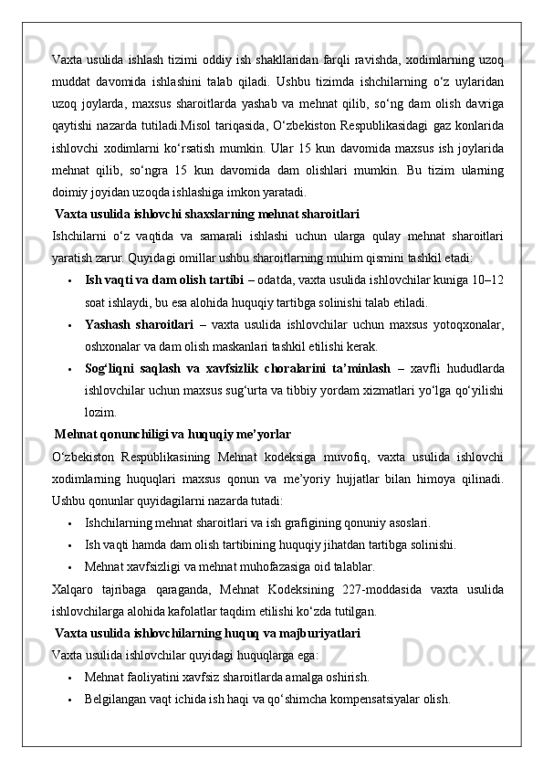 Vaxta  usulida   ishlash   tizimi  oddiy  ish   shakllaridan  farqli  ravishda,   xodimlarning  uzoq
muddat   davomida   ishlashini   talab   qiladi.   Ushbu   tizimda   ishchilarning   o‘z   uylaridan
uzoq   joylarda,   maxsus   sharoitlarda   yashab   va   mehnat   qilib,   so‘ng   dam   olish   davriga
qaytishi   nazarda   tutiladi.Misol   tariqasida,   O‘zbekiston   Respublikasidagi   gaz   konlarida
ishlovchi   xodimlarni   ko‘rsatish   mumkin.   Ular   15   kun   davomida   maxsus   ish   joylarida
mehnat   qilib,   so‘ngra   15   kun   davomida   dam   olishlari   mumkin.   Bu   tizim   ularning
doimiy joyidan uzoqda ishlashiga imkon yaratadi.
 Vaxta usulida ishlovchi shaxslarning mehnat sharoitlari
Ishchilarni   o‘z   vaqtida   va   samarali   ishlashi   uchun   ularga   qulay   mehnat   sharoitlari
yaratish zarur.  Quyidagi omillar ushbu sharoitlarning muhim qismini tashkil etadi:
 Ish vaqti va dam olish tartibi  – odatda, vaxta usulida ishlovchilar kuniga 10–12
soat ishlaydi, bu esa alohida huquqiy tartibga solinishi talab etiladi.
 Yashash   sharoitlari   –   vaxta   usulida   ishlovchilar   uchun   maxsus   yotoqxonalar,
oshxonalar va dam olish maskanlari tashkil etilishi kerak.
 Sog‘liqni   saqlash   va   xavfsizlik   choralarini   ta’minlash   –   xavfli   hududlarda
ishlovchilar uchun maxsus sug‘urta va tibbiy yordam xizmatlari yo‘lga qo‘yilishi
lozim.
 Mehnat qonunchiligi va huquqiy me’yorlar
O‘zbekiston   Respublikasining   Mehnat   kodeksiga   muvofiq,   vaxta   usulida   ishlovchi
xodimlarning   huquqlari   maxsus   qonun   va   me’yoriy   hujjatlar   bilan   himoya   qilinadi.
Ushbu qonunlar quyidagilarni nazarda tutadi:
 Ishchilarning mehnat sharoitlari va ish grafigining qonuniy asoslari.
 Ish vaqti hamda dam olish tartibining huquqiy jihatdan tartibga solinishi.
 Mehnat xavfsizligi va mehnat muhofazasiga oid talablar.
Xalqaro   tajribaga   qaraganda,   Mehnat   Kodeksining   227-moddasida   vaxta   usulida
ishlovchilarga alohida kafolatlar taqdim etilishi ko‘zda tutilgan.
 Vaxta usulida ishlovchilarning huquq va majburiyatlari
Vaxta usulida ishlovchilar quyidagi huquqlarga ega:
 Mehnat faoliyatini xavfsiz sharoitlarda amalga oshirish.
 Belgilangan vaqt ichida ish haqi va qo‘shimcha kompensatsiyalar olish. 