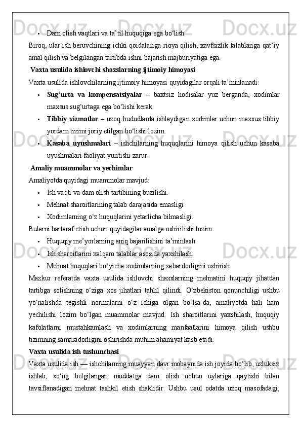  Dam olish vaqtlari va ta’til huquqiga ega bo‘lish.
Biroq, ular ish beruvchining ichki qoidalariga rioya qilish, xavfsizlik talablariga qat’iy
amal qilish va belgilangan tartibda ishni bajarish majburiyatiga ega.
 Vaxta usulida ishlovchi shaxslarning ijtimoiy himoyasi
Vaxta usulida ishlovchilarning ijtimoiy himoyasi quyidagilar orqali ta’minlanadi:
 Sug‘urta   va   kompensatsiyalar   –   baxtsiz   hodisalar   yuz   berganda,   xodimlar
maxsus sug‘urtaga ega bo‘lishi kerak.
 Tibbiy xizmatlar   – uzoq hududlarda ishlaydigan xodimlar uchun maxsus tibbiy
yordam tizimi joriy etilgan bo‘lishi lozim.
 Kasaba   uyushmalari   –   ishchilarning   huquqlarini   himoya   qilish   uchun   kasaba
uyushmalari faoliyat yuritishi zarur.
 Amaliy muammolar va yechimlar
Amaliyotda quyidagi muammolar mavjud:
 Ish vaqti va dam olish tartibining buzilishi.
 Mehnat sharoitlarining talab darajasida emasligi.
 Xodimlarning o‘z huquqlarini yetarlicha bilmasligi.
Bularni bartaraf etish uchun quyidagilar amalga oshirilishi lozim:
 Huquqiy me’yorlarning aniq bajarilishini ta’minlash.
 Ish sharoitlarini xalqaro talablar asosida yaxshilash.
 Mehnat huquqlari bo‘yicha xodimlarning xabardorligini oshirish.
Mazkur   referatda   vaxta   usulida   ishlovchi   shaxslarning   mehnatini   huquqiy   jihatdan
tartibga   solishning   o‘ziga   xos   jihatlari   tahlil   qilindi.   O‘zbekiston   qonunchiligi   ushbu
yo‘nalishda   tegishli   normalarni   o‘z   ichiga   olgan   bo‘lsa-da,   amaliyotda   hali   ham
yechilishi   lozim   bo‘lgan   muammolar   mavjud.   Ish   sharoitlarini   yaxshilash,   huquqiy
kafolatlarni   mustahkamlash   va   xodimlarning   manfaatlarini   himoya   qilish   ushbu
tizimning samaradorligini oshirishda muhim ahamiyat kasb etadi.
Vaxta usulida ish tushunchasi
Vaxta usulida ish — ishchilarning muayyan davr mobaynida ish joyida bo‘lib, uzluksiz
ishlab,   so‘ng   belgilangan   muddatga   dam   olish   uchun   uylariga   qaytishi   bilan
tavsiflanadigan   mehnat   tashkil   etish   shaklidir.   Ushbu   usul   odatda   uzoq   masofadagi, 