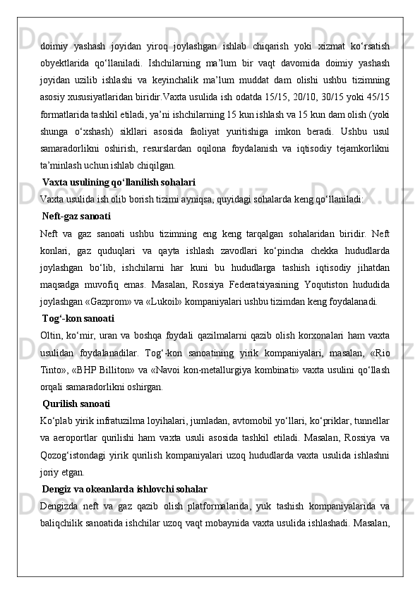 doimiy   yashash   joyidan   yiroq   joylashgan   ishlab   chiqarish   yoki   xizmat   ko‘rsatish
obyektlarida   qo‘llaniladi.   Ishchilarning   ma’lum   bir   vaqt   davomida   doimiy   yashash
joyidan   uzilib   ishlashi   va   keyinchalik   ma’lum   muddat   dam   olishi   ushbu   tizimning
asosiy xususiyatlaridan biridir.Vaxta usulida ish odatda 15/15, 20/10, 30/15 yoki 45/15
formatlarida tashkil etiladi, ya’ni ishchilarning 15 kun ishlash va 15 kun dam olish (yoki
shunga   o‘xshash)   sikllari   asosida   faoliyat   yuritishiga   imkon   beradi.   Ushbu   usul
samaradorlikni   oshirish,   resurslardan   oqilona   foydalanish   va   iqtisodiy   tejamkorlikni
ta’minlash uchun ishlab chiqilgan.
 Vaxta usulining qo‘llanilish sohalari
Vaxta usulida ish olib borish tizimi ayniqsa, quyidagi sohalarda keng qo‘llaniladi:
 Neft-gaz sanoati
Neft   va   gaz   sanoati   ushbu   tizimning   eng   keng   tarqalgan   sohalaridan   biridir.   Neft
konlari,   gaz   quduqlari   va   qayta   ishlash   zavodlari   ko‘pincha   chekka   hududlarda
joylashgan   bo‘lib,   ishchilarni   har   kuni   bu   hududlarga   tashish   iqtisodiy   jihatdan
maqsadga   muvofiq   emas.   Masalan,   Rossiya   Federatsiyasining   Yoqutiston   hududida
joylashgan «Gazprom» va «Lukoil» kompaniyalari ushbu tizimdan keng foydalanadi.
 Tog‘-kon sanoati
Oltin,   ko‘mir,   uran   va   boshqa   foydali   qazilmalarni   qazib   olish   korxonalari   ham   vaxta
usulidan   foydalanadilar.   Tog‘-kon   sanoatining   yirik   kompaniyalari,   masalan,   «Rio
Tinto», «BHP Billiton» va «Navoi kon-metallurgiya kombinati» vaxta usulini qo‘llash
orqali samaradorlikni oshirgan.
 Qurilish sanoati
Ko‘plab yirik infratuzilma loyihalari, jumladan, avtomobil yo‘llari, ko‘priklar, tunnellar
va   aeroportlar   qurilishi   ham   vaxta   usuli   asosida   tashkil   etiladi.   Masalan,   Rossiya   va
Qozog‘istondagi   yirik   qurilish   kompaniyalari   uzoq   hududlarda   vaxta   usulida   ishlashni
joriy etgan.
 Dengiz va okeanlarda ishlovchi sohalar
Dengizda   neft   va   gaz   qazib   olish   platformalarida,   yuk   tashish   kompaniyalarida   va
baliqchilik sanoatida ishchilar uzoq vaqt mobaynida vaxta usulida ishlashadi. Masalan, 