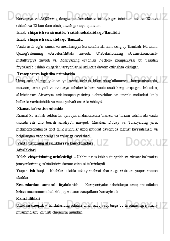 Norvegiya   va   AQShning   dengiz   platformalarida   ishlaydigan   ishchilar   odatda   28   kun
ishlash va 28 kun dam olish jadvaliga rioya qiladilar.
Ishlab chiqarish va xizmat ko‘rsatish sohalarida qo‘llanilishi
Ishlab chiqarish sanoatida qo‘llanilishi
Vaxta usuli og‘ir sanoat va metallurgiya korxonalarida ham keng qo‘llaniladi. Masalan,
Qozog‘istonning   «ArcelorMittal»   zavodi,   O‘zbekistonning   «Uzmetkombinat»
metallurgiya   zavodi   va   Rossiyaning   «Norilsk   Nickel»   kompaniyasi   bu   usuldan
foydalanib, ishlab chiqarish jarayonlarini uzluksiz davom ettirishga erishgan.
 Transport va logistika tizimlarida
Uzoq   masofalarga   yuk   va   yo‘lovchi   tashish   bilan   shug‘ullanuvchi   kompaniyalarda,
xususan,   temir   yo‘l   va   aviatsiya   sohalarida   ham   vaxta   usuli   keng   tarqalgan.   Masalan,
«Uzbekistan   Airways»   aviakompaniyasining   uchuvchilari   va   texnik   xodimlari   ko‘p
hollarda navbatchilik va vaxta jadvali asosida ishlaydi.
 Xizmat ko‘rsatish sohasida
Xizmat   ko‘rsatish  sektorida,  ayniqsa,  mehmonxona  biznesi   va  turizm   sohalarida  vaxta
usulida   ish   olib   borish   amaliyoti   mavjud.   Masalan,   Dubay   va   Turkiyaning   yirik
mehmonxonalarida chet ellik ishchilar  uzoq muddat  davomida xizmat  ko‘rsatishadi  va
belgilangan vaqt oralig‘ida uylariga qaytishadi.
 Vaxta usulining afzalliklari va kamchiliklari
Afzalliklari
Ishlab chiqarishning uzluksizligi   – Ushbu tizim ishlab chiqarish va xizmat ko‘rsatish
jarayonlarining to‘xtalishsiz davom etishini ta’minlaydi.
Yuqori   ish   haqi   –   Ishchilar   odatda   odatiy   mehnat   sharoitiga   nisbatan   yuqori   maosh
oladilar.
Resurslardan   samarali   foydalanish   –   Kompaniyalar   ishchilarga   uzoq   masofadan
kelish muammosini hal etib, operatsion xarajatlarni kamaytiradi.
Kamchiliklari
Oiladan uzoqlik   – Ishchilarning oilalari bilan uzoq vaqt birga bo‘la olmasligi ijtimoiy
muammolarni keltirib chiqarishi mumkin. 