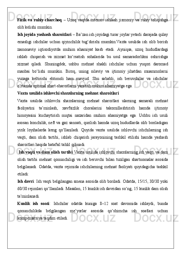 Fizik va ruhiy charchoq   – Uzoq vaqtda intensiv ishlash  jismoniy va ruhiy toliqishga
olib kelishi mumkin.
Ish joyida yashash sharoitlari  – Ba’zan ish joyidagi turar joylar yetarli darajada qulay
emasligi   ishchilar   uchun   qiyinchilik   tug‘dirishi   mumkin.Vaxta   usulida   ish   olib   borish
zamonaviy   iqtisodiyotda   muhim   ahamiyat   kasb   etadi.   Ayniqsa,   uzoq   hududlardagi
ishlab   chiqarish   va   xizmat   ko‘rsatish   sohalarida   bu   usul   samaradorlikni   oshirishga
xizmat   qiladi.   Shuningdek,   ushbu   mehnat   shakli   ishchilar   uchun   yuqori   daromad
manbai   bo‘lishi   mumkin.   Biroq,   uning   oilaviy   va   ijtimoiy   jihatdan   muammolarni
yuzaga   keltirishi   ehtimoli   ham   mavjud.   Shu   sababli,   ish   beruvchilar   va   ishchilar
o‘rtasida optimal shart-sharoitlarni yaratish muhim ahamiyatga ega.
Vaxta usulida ishlovchi shaxslarning mehnat sharoitlari
Vaxta   usulida   ishlovchi   shaxslarning   mehnat   sharoitlari   ularning   samarali   mehnat
faoliyatini   ta’minlash,   xavfsizlik   choralarini   takomillashtirish   hamda   ijtimoiy
himoyasini   kuchaytirish   nuqtai   nazaridan   muhim   ahamiyatga   ega.   Ushbu   ish   usuli
asosan konchilik, neft va gaz sanoati, qurilish hamda uzoq hududlarda olib boriladigan
yirik   loyihalarda   keng   qo‘llaniladi.   Quyida   vaxta   usulida   ishlovchi   ishchilarning   ish
vaqti,   dam   olish   tartibi,   ishlab   chiqarish   jarayonining   tashkil   etilishi   hamda   yashash
sharoitlari haqida batafsil tahlil qilinadi.
  Ish vaqti va dam olish tartibi   Vaxta usulida ishlovchi shaxslarning ish vaqti va dam
olish   tartibi   mehnat   qonunchiligi   va   ish   beruvchi   bilan   tuzilgan   shartnomalar   asosida
belgilanadi.   Odatda,   vaxta   rejimida   ishchilarning   mehnat   faoliyati   quyidagicha   tashkil
etiladi:
Ish davri : Ish vaqti belgilangan smena asosida olib boriladi. Odatda, 15/15, 30/30 yoki
60/30 rejimlari qo‘llaniladi. Masalan, 15 kunlik ish davridan so‘ng, 15 kunlik dam olish
ta’minlanadi.
Kunlik   ish   soati :   Ishchilar   odatda   kuniga   8–12   soat   davomida   ishlaydi,   bunda
qonunchilikda   belgilangan   me’yorlar   asosida   qo‘shimcha   ish   soatlari   uchun
kompensatsiya taqdim etiladi. 