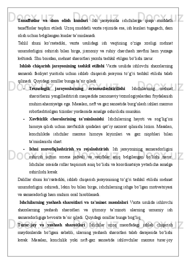 Tanaffuslar   va   dam   olish   kunlari :   Ish   jarayonida   ishchilarga   qisqa   muddatli
tanaffuslar taqdim etiladi. Uzoq muddatli vaxta rejimida esa, ish kunlari tugagach, dam
olish uchun belgilangan kunlar ta’minlanadi.
Tahlil   shuni   ko‘rsatadiki,   vaxta   usulidagi   ish   vaqtining   o‘ziga   xosligi   mehnat
unumdorligini   oshirish   bilan   birga,   jismoniy   va   ruhiy   charchash   xavfini   ham   yuzaga
keltiradi. Shu boisdan, mehnat sharoitlari yaxshi tashkil etilgan bo‘lishi zarur.
  Ishlab   chiqarish   jarayonining   tashkil   etilishi   Vaxta   usulida   ishlovchi   shaxslarning
samarali   faoliyat   yuritishi   uchun   ishlab   chiqarish   jarayoni   to‘g‘ri   tashkil   etilishi   talab
qilinadi. Quyidagi omillar bunga ta’sir qiladi:
 Texnologik   jarayonlarning   avtomatlashtirilishi :   Ishchilarning   mehnat
sharoitlarini yengillashtirish maqsadida zamonaviy texnologiyalardan foydalanish
muhim ahamiyatga ega.  Masalan, neft va gaz sanoatida burg‘ulash ishlari maxsus
robotlashtirilgan tizimlar yordamida amalga oshirilishi mumkin.
 Xavfsizlik   choralarining   ta’minlanishi :   Ishchilarning   hayoti   va   sog‘lig‘ini
himoya qilish uchun xavfsizlik qoidalari qat’iy nazorat qilinishi lozim. Masalan,
konchilikda   ishchilar   maxsus   himoya   kiyimlari   va   gaz   niqoblari   bilan
ta’minlanishi shart.
 Ishni   muvofiqlashtirish   va   rejalashtirish :   Ish   jarayonining   samaradorligini
oshirish   uchun   smena   jadvali   va   vazifalar   aniq   belgilangan   bo‘lishi   zarur.
Ishchilar orasida rollar taqsimoti aniq bo‘lishi va koordinatsiya yetarlicha amalga
oshirilishi kerak.
Dalillar   shuni   ko‘rsatadiki,  ishlab  chiqarish  jarayonining to‘g‘ri  tashkil  etilishi   mehnat
unumdorligini   oshiradi,  lekin  bu  bilan  birga,  ishchilarning  ishga  bo‘lgan  motivatsiyasi
va samaradorligi ham muhim omil hisoblanadi.
  Ishchilarning   yashash   sharoitlari   va   ta’minot   masalalari   Vaxta   usulida   ishlovchi
shaxslarning   yashash   sharoitlari   va   ijtimoiy   ta’minoti   ularning   umumiy   ish
samaradorligiga bevosita ta’sir qiladi. Quyidagi omillar bunga bog‘liq:
Turar-joy   va   yashash   sharoitlari :   Ishchilar   uzoq   masofadagi   ishlab   chiqarish
maydonlarida   bo‘lgani   sababli,   ularning   yashash   sharoitlari   talab   darajasida   bo‘lishi
kerak.   Masalan,   konchilik   yoki   neft-gaz   sanoatida   ishlovchilar   maxsus   turar-joy 