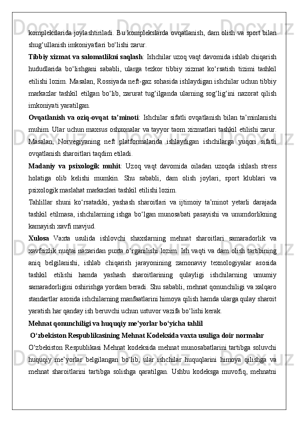 komplekslarida joylashtiriladi. Bu komplekslarda ovqatlanish, dam olish va sport bilan
shug‘ullanish imkoniyatlari bo‘lishi zarur.
Tibbiy xizmat va salomatlikni saqlash : Ishchilar uzoq vaqt davomida ishlab chiqarish
hududlarida   bo‘lishgani   sababli,   ularga   tezkor   tibbiy   xizmat   ko‘rsatish   tizimi   tashkil
etilishi lozim. Masalan, Rossiyada neft-gaz sohasida ishlaydigan ishchilar uchun tibbiy
markazlar   tashkil   etilgan   bo‘lib,   zarurat   tug‘ilganda   ularning   sog‘lig‘ini   nazorat   qilish
imkoniyati yaratilgan.
Ovqatlanish  va oziq-ovqat   ta’minoti :  Ishchilar   sifatli   ovqatlanish  bilan  ta’minlanishi
muhim. Ular uchun maxsus oshxonalar va tayyor taom xizmatlari tashkil etilishi zarur.
Masalan,   Norvegiyaning   neft   platformalarida   ishlaydigan   ishchilarga   yuqori   sifatli
ovqatlanish sharoitlari taqdim etiladi.
Madaniy   va   psixologik   muhit :   Uzoq   vaqt   davomida   oiladan   uzoqda   ishlash   stress
holatiga   olib   kelishi   mumkin.   Shu   sababli,   dam   olish   joylari,   sport   klublari   va
psixologik maslahat markazlari tashkil etilishi lozim.
Tahlillar   shuni   ko‘rsatadiki,   yashash   sharoitlari   va   ijtimoiy   ta’minot   yetarli   darajada
tashkil   etilmasa,   ishchilarning   ishga   bo‘lgan   munosabati   pasayishi   va   unumdorlikning
kamayish xavfi mavjud.
Xulosa   Vaxta   usulida   ishlovchi   shaxslarning   mehnat   sharoitlari   samaradorlik   va
xavfsizlik nuqtai nazaridan puxta o‘rganilishi  lozim. Ish vaqti va dam olish tartibining
aniq   belgilanishi,   ishlab   chiqarish   jarayonining   zamonaviy   texnologiyalar   asosida
tashkil   etilishi   hamda   yashash   sharoitlarining   qulayligi   ishchilarning   umumiy
samaradorligini oshirishga yordam beradi. Shu sababli, mehnat qonunchiligi va xalqaro
standartlar asosida ishchilarning manfaatlarini himoya qilish hamda ularga qulay sharoit
yaratish har qanday ish beruvchi uchun ustuvor vazifa bo‘lishi kerak.
Mehnat qonunchiligi va huquqiy me’yorlar bo‘yicha tahlil
 O‘zbekiston Respublikasining Mehnat Kodeksida vaxta usuliga doir normalar
O‘zbekiston  Respublikasi  Mehnat  kodeksida mehnat  munosabatlarini tartibga soluvchi
huquqiy   me’yorlar   belgilangan   bo‘lib,   ular   ishchilar   huquqlarini   himoya   qilishga   va
mehnat   sharoitlarini   tartibga   solishga   qaratilgan.   Ushbu   kodeksga   muvofiq,   mehnatni 