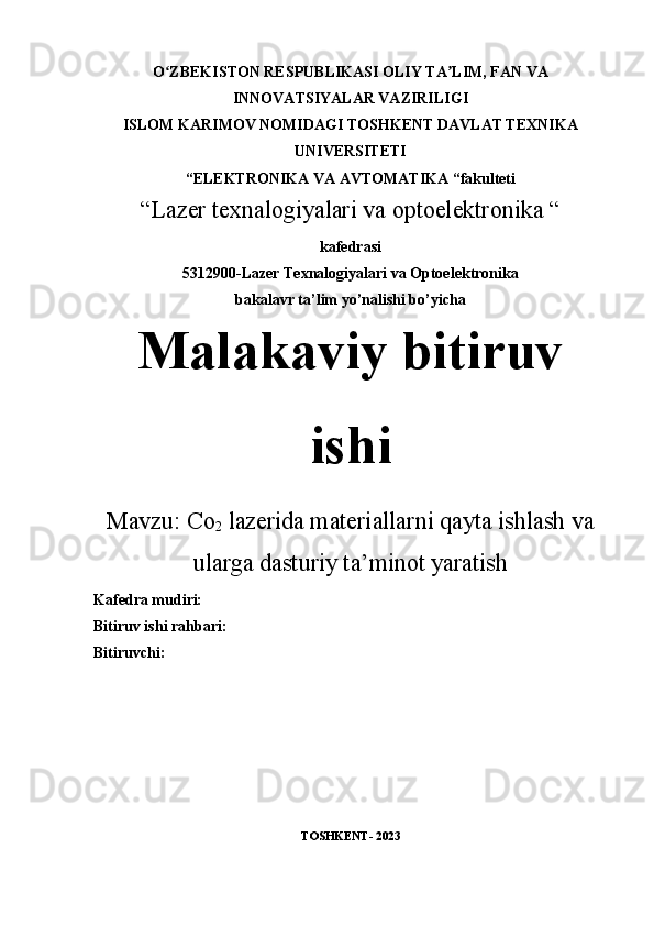 O ZBEKISTON RESPUBLIKASI OLIY TA LIM, FAN VAʻ ʼ
INNOVATSIYALAR VAZIRILIGI
ISLOM KARIMOV NOMIDAGI TOSHKENT DAVLAT TEXNIKA
UNIVERSITETI
“ELEKTRONIKA VA AVTOMATIKA “fakulteti
“Lazer texnalogiyalari va optoelektronika “
kafedrasi
5312900-Lazer Texnalogiyalari va Optoelektronika
bakalavr ta’lim yo’nalishi bo’yicha
Malakaviy bitiruv
ishi
Mavzu:  Co
2  lazerida materiallarni qayta ishlash va
ularga dasturiy ta’minot yaratish
Kafedra mudiri: 
Bitiruv ishi rahbari:   
Bitiruvchi:           
TOSHKENT- 2023 