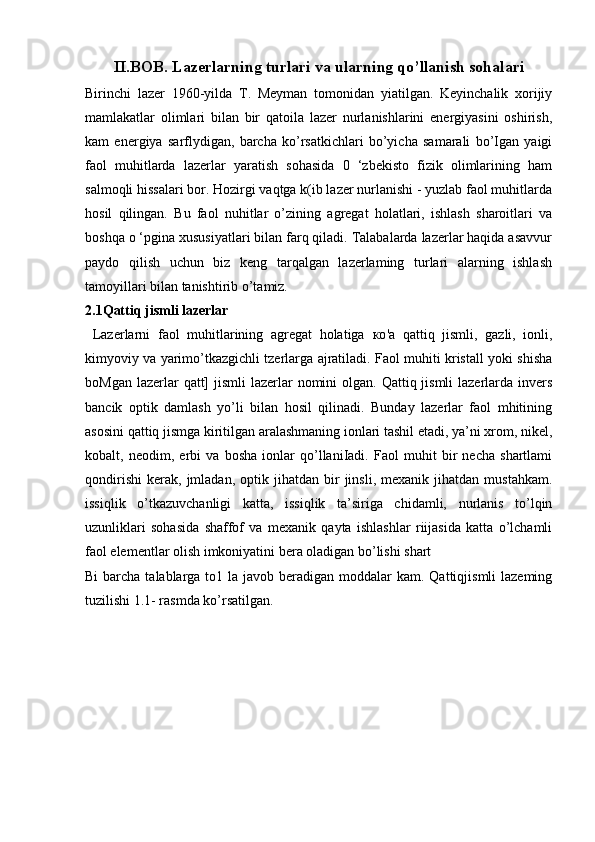 II.BOB.   Lazerlarning turlari va ularning qo’llanish sohalari
Birinchi   lazer   1960-yilda   T.   Meyman   tomonidan   yiatilgan.   Keyinchalik   xorijiy
mamlakatlar   olimlari   bilan   bir   qatoila   lazer   nurlanishlarini   energiyasini   oshirish,
kam   energiya   sarflydigan,   barcha   ko’rsatkichlari   bo’yicha   samarali   bo’Igan   yaigi
faol   muhitlarda   lazerlar   yaratish   sohasida   0   ‘zbekisto   fizik   olimlarining   ham
salmoqli hissalari bor. Hozirgi vaqtga k(ib lazer nurlanishi - yuzlab faol muhitlarda
hosil   qilingan.   Bu   faol   nuhitlar   o’zining   agregat   holatlari,   ishlash   sharoitlari   va
boshqa o ‘pgina xususiyatlari bilan farq qiladi. Talabalarda lazerlar haqida asavvur
paydo   qilish   uchun   biz   keng   tarqalgan   lazerlaming   turlari   alarning   ishlash
tamoyillari bilan tanishtirib o’tamiz.
2.1Qattiq jismli lazerlar
  Lazerlarni   faol   muhitlarining   agregat   holatiga   ко 'a   qattiq   jismli,   gazli,   ionli,
kimyoviy va yarimo’tkazgichli tzerlarga ajratiladi. Faol muhiti kristall yoki shisha
boMgan lazerlar  qatt]  jismli  lazerlar  nomini  olgan. Qattiq jismli  lazerlarda invers
bancik   optik   damlash   yo’li   bilan   hosil   qilinadi.   Bunday   lazerlar   faol   mhitining
asosini qattiq jismga kiritilgan aralashmaning ionlari tashil etadi, ya’ni xrom, nikel,
kobalt,   neodim,   erbi   va   bosha   ionlar   qo’llaniIadi.   Faol   muhit   bir   necha   shartlami
qondirishi   kerak,   jmladan,   optik  jihatdan   bir   jinsli,   mexanik  jihatdan   mustahkam.
issiqlik   o’tkazuvchanligi   katta,   issiqlik   ta’siriga   chidamli,   nurlanis   to’lqin
uzunliklari   sohasida   shaffof   va   mexanik   qayta   ishlashlar   riijasida   katta   o’lchamli
faol elementlar olish imkoniyatini bera oladigan bo’lishi shart
Bi  barcha talablarga to1 la javob beradigan moddalar  kam. Qattiqjismli  lazeming
tuzilishi 1.1- rasmda ko’rsatilgan. 