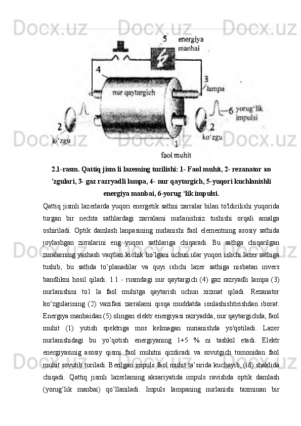 2.1-rasm. Qattiq jism li lazeming tuzilishi: 1- Faol muhit, 2- rezanator  ко
'zgulari, 3- gaz razryadli lampa, 4- nur qaytargich, 5-yuqori kuchlanishli
energiya manbai, 6-yorug ‘lik impulsi.
Qattiq jismli lazerlarda yuqori energetik sathni zarralar bilan to'ldirilishi yuqorida
turgan   bir   nechta   sathlardagi   zarralami   nurlanishsiz   tushishi   orqali   amalga
oshiriladi.   Optik   damlash   lanpasining   nurlanishi   faol   elementning   asosiy   sathida
joylashgan   zirralarini   eng   yuqori   sathlariga   chiqaradi.   Bu   sathga   chiqarilgan
zuralarning yashash vaqtlari kichik bo’lgani uchun ular yuqori ishchi lazer sathiga
tushib,   bu   sathda   to’planadilar   va   quyi   ishchi   lazer   sathiga   nisbatan   invers
bandlikni   hosil   qiladi.   1.1   -   rusmdagi   nur   qaytargich   (4)   gaz   razryadli   lampa   (3)
nurlanishini   to1   la   faol   muhitga   qaytarish   uchun   xizmat   qiladi.   Rezanator
ko’zgularining   (2)   vazifasi   zarralami   qisqa   muddatda   ionlashishtirishdan   iborat.
Energiya manbaidan (5) olingan elektr energiyasi razryadda, nur qaytargichda, faol
muhit   (1)   yutish   spektriga   mos   kelmagan   nurianishda   yo'qotiladi.   Lazer
nurlanishidagi   bu   yo’qotish   energiyaning   1+5   %   ni   tashkil   etadi.   Elektr
energiyasinig   asosiy   qismi   faol   muhitni   qizdiradi   va   sovutgich   tomonidan   faol
muhit sovutib turiladi. Berilgan impuls faol muhit ta’sirida kuchayib, (i6) shaklida
chiqadi.   Qattiq   jismli   lazerlaming   aksariyatida   impuls   ravishda   optik   damlash
(yorug’lik   manbai)   qo’llaniladi.   Impuls   lampaning   nurlanishi   taxminan   bir 