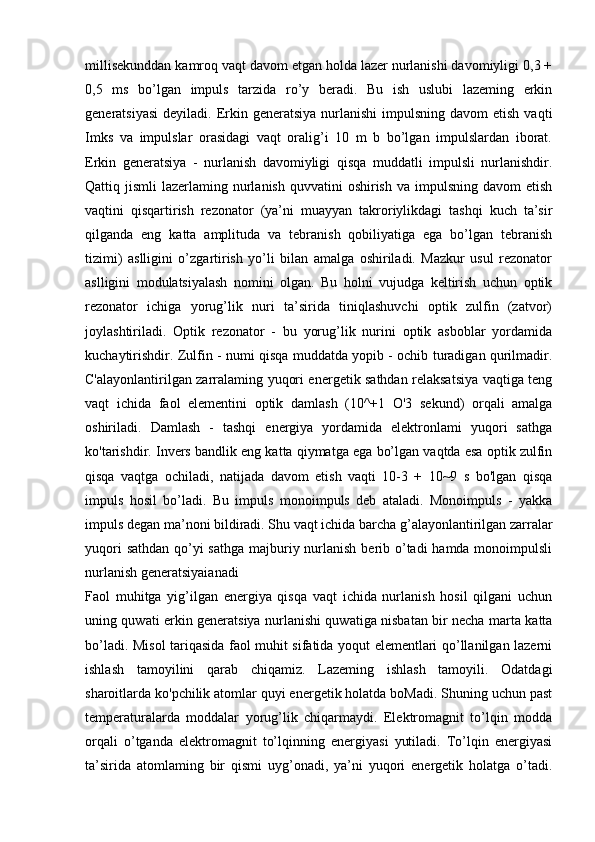 millisekunddan kamroq vaqt davom etgan holda lazer nurlanishi davomiyligi 0,3 +
0,5   ms   bo’lgan   impuls   tarzida   ro’y   beradi.   Bu   ish   uslubi   lazeming   erkin
generatsiyasi  deyiladi.  Erkin generatsiya  nurlanishi   impulsning  davom  etish  vaqti
Imks   va   impulslar   orasidagi   vaqt   oralig’i   10   m   b   bo’lgan   impulslardan   iborat.
Erkin   generatsiya   -   nurlanish   davomiyligi   qisqa   muddatli   impulsli   nurlanishdir.
Qattiq jismli   lazerlaming nurlanish  quvvatini  oshirish  va  impulsning  davom  etish
vaqtini   qisqartirish   rezonator   (ya’ni   muayyan   takroriylikdagi   tashqi   kuch   ta’sir
qilganda   eng   katta   amplituda   va   tebranish   qobiliyatiga   ega   bo’lgan   tebranish
tizimi)   aslligini   o’zgartirish   yo’li   bilan   amalga   oshiriladi.   Mazkur   usul   rezonator
aslligini   modulatsiyalash   nomini   olgan.   Bu   holni   vujudga   keltirish   uchun   optik
rezonator   ichiga   yorug’lik   nuri   ta’sirida   tiniqlashuvchi   optik   zulfin   (zatvor)
joylashtiriladi.   Optik   rezonator   -   bu   yorug’lik   nurini   optik   asboblar   yordamida
kuchaytirishdir. Zulfin - numi qisqa muddatda yopib - ochib turadigan qurilmadir.
C'alayonlantirilgan zarralaming yuqori energetik sathdan relaksatsiya vaqtiga teng
vaqt   ichida   faol   elementini   optik   damlash   (10^+1   O'3   sekund)   orqali   amalga
oshiriladi.   Damlash   -   tashqi   energiya   yordamida   elektronlami   yuqori   sathga
ko'tarishdir. Invers bandlik eng katta qiymatga ega bo’lgan vaqtda esa optik zulfin
qisqa   vaqtga   ochiladi,   natijada   davom   etish   vaqti   10-3   +   10~9   s   bo'lgan   qisqa
impuls   hosil   bo’ladi.   Bu   impuls   monoimpuls   deb   ataladi.   Monoimpuls   -   yakka
impuls degan ma’noni bildiradi. Shu vaqt ichida barcha g’alayonlantirilgan zarralar
yuqori  sathdan qo’yi sathga majburiy nurlanish berib o’tadi hamda monoimpulsli
nurlanish generatsiyaianadi 
Faol   muhitga   yig’ilgan   energiya   qisqa   vaqt   ichida   nurlanish   hosil   qilgani   uchun
uning quwati erkin generatsiya nurlanishi quwatiga nisbatan bir necha marta katta
bo’ladi. Misol tariqasida faol muhit sifatida yoqut elementlari qo’llanilgan lazerni
ishlash   tamoyilini   qarab   chiqamiz.   Lazeming   ishlash   tamoyili.   Odatdagi
sharoitlarda ko'pchilik atomlar quyi energetik holatda boMadi. Shuning uchun past
temperaturalarda   moddalar   yorug’lik   chiqarmaydi.   Elektromagnit   to’lqin   modda
orqali   o’tganda   elektromagnit   to’lqinning   energiyasi   yutiladi.   To’lqin   energiyasi
ta’sirida   atomlaming   bir   qismi   uyg’onadi,   ya’ni   yuqori   energetik   holatga   o’tadi. 