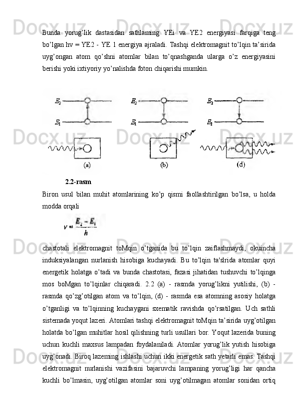 Bunda   yorug’Iik   dastasidan   sathlaming   YEi   va   YE2   energiyasi   farqiga   teng
bo’lgan hv = YE2 - YE 1 energiya ajraladi. Tashqi elektromagnit to’lqin ta’sirida
uyg’ongan   atom   qo’shni   atomlar   bilan   to’qnashganda   ularga   o’z   energiyasini
berishi yoki ixtiyoriy yo’nalishda foton chiqarishi mumkin.
             2.2-rasm 
Biron   usul   bilan   muhit   atomlarining   ko’p   qismi   faollashtirilgan   bo’lsa,   u   holda
modda orqali
           
chastotali   elektromagnit   toMqin   o’tganida   bu   to’lqin   zaiflashmaydi,   okuincha
induksiyalangan   nurlanish   hisobiga   kuchayadi.   Bu   to’lqin   ta'slrida   atomlar   quyi
energetik   holatga   o’tadi   va   bunda   chastotasi,   fazasi   jihatidan   tushuvchi   to’lqinga
mos   boMgan   to’lqinlar   chiqaradi.   2.2   (a)   -   rasmda   yorug’likni   yutilishi,   (b)   -
rasmda   qo’zg’otilgan   atom   va   to’lqin,   (d)   -   rasmda   esa   atomning   asosiy   holatga
o’tganligi   va   to’lqinning   kuchaygani   sxematik   ravishda   qo’rsatilgan.   Uch   sathli
sistemada yoqut lazeri. Atomlari tashqi elektromagnit toMqin ta’sirida uyg’otilgan
holatda bo’lgan muhitlar hosil qilishning turli usullari bor. Yoqut lazerida buning
uchun   kuchli   maxsus   lampadan   foydalaniladi.   Atomlar   yorug’lik   yutish   hisobiga
uyg’onadi. Biroq lazeming ishlashi uchun ikki energetik sath yetarli emas. Tashqi
elektromagnit   nurlanishi   vazifasini   bajaruvchi   lampaning   yorug’ligi   har   qancha
kuchli   bo’lmasin,   uyg’otilgan   atomlar   soni   uyg’otilmagan   atomlar   sonidan   ortiq 