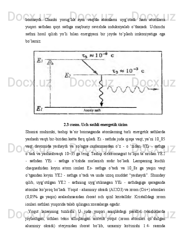 boimaydi.   Chunki   yorug’lik   ayni   vaqtda   atomlarni   uyg’otadi.   ham   atomlarni
yuqori   sathdan   quyi   sathga   majburiy   ravishda   induksiyalab   o’tkazadi.   Uchinchi
sathni   hosil   qilish   yo’li   bilan   energiyani   bir   joyda   to’pIash   imkoniyatiga   ega
bo’lamiz.
2.3-rasm. Uch sathli energetik tizim
Shunisi   muhimki,   tashqi   ta’sir   boimaganda   atomlaming   turli   energetik   sathlarda
yashash vaqti bir-biridan katta farq qiladi. Ei - sathda juda qisqa vaqt, ya’ni 10_85
vaqt   davomida   yashaydi   va   so’ngra   nurlanmasdan   o’z   -   o   ‘zidan   YEi   -   sathga
o’tadi va yashashvaqti 10~35 ga teng. Tashqi elektromagnit to’lqin ta’siridan YE2
-   sathdan   YEi   -   sathga   o’tishda   nurlanish   sodir   bo’ladi.   Lampaning   kuchli
chaqnashidan   keyin   atom   ionlari   Ез -   sathga   o’tadi   va   10_8s   ga   yaqin   vaqt
o’tgandan   keyin   YE2   -   sathga   o’tadi   va   unda   uzoq   muddat   “yashaydi”.   Shunday
qilib,   uyg’otilgan   YE2   -   sathning   uyg’otilmagan   YEi   -   sathdagiga   qaraganda
atomlar ko’proq bo’ladi. Yoqut - aluminiy oksidi (AI2O3) va xrom (Cri+) atomlari
(0,05%   ga   yaqin)   aralashmasidan   iborat   och   qizil   kristalldir.   Kristalldagi   xrom
ionlari sathlari yuqorida talab qilingan xossalarga egadir. 
  Yoqut   lazerining   tuzilishi.   U   juda   yuqori   aniqlikdagi   parallel   tekisliklarda
joylashgan,   uchlari   tekis   silliqlangan   sintetik   yoqut   (xrom   atomlari   qo’shilgan
aluminiy   oksidi)   sterjenidan   iborat   bo’lib,   umumiy   ko'rinishi   1.4-   rasmda 