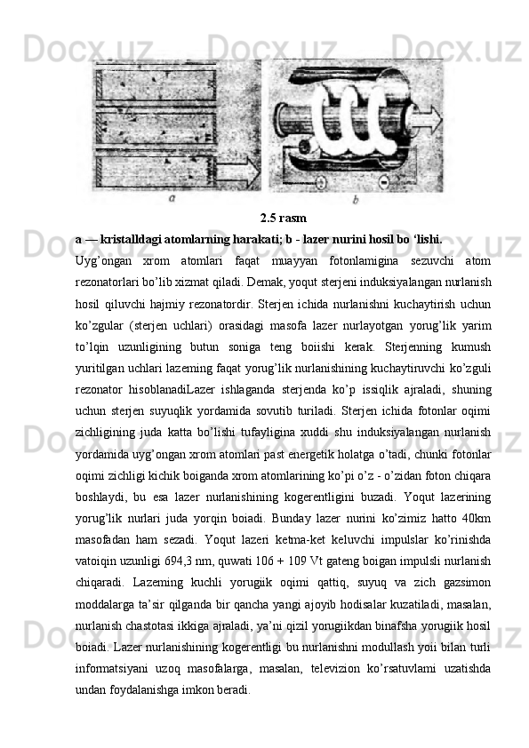 2.5 rasm
a — kristalldagi atomlarning harakati; b - lazer nurini hosil bo ‘lishi.
Uyg’ongan   xrom   atomlari   faqat   muayyan   fotonlamigina   sezuvchi   atom
rezonatorlari bo’lib xizmat qiladi. Demak, yoqut sterjeni induksiyalangan nurlanish
hosil   qiluvchi   hajmiy   rezonatordir.   Sterjen   ichida   nurlanishni   kuchaytirish   uchun
ko’zgular   (sterjen   uchlari)   orasidagi   masofa   lazer   nurlayotgan   yorug’lik   yarim
to’lqin   uzunligining   butun   soniga   teng   boiishi   kerak.   Sterjenning   kumush
yuritilgan uchlari lazeming faqat yorug’lik nurlanishining kuchaytiruvchi ko’zguli
rezonator   hisoblanadiLazer   ishlaganda   sterjenda   ko’p   issiqlik   ajraladi,   shuning
uchun   sterjen   suyuqlik   yordamida   sovutib   turiladi.   Sterjen   ichida   fotonlar   oqimi
zichligining   juda   katta   bo’lishi   tufayligina   xuddi   shu   induksiyalangan   nurlanish
yordamida uyg’ongan xrom atomlari past energetik holatga o’tadi, chunki fotonlar
oqimi zichligi kichik boiganda xrom atomlarining ko’pi o’z - o’zidan foton chiqara
boshlaydi,   bu   esa   lazer   nurlanishining   kogerentligini   buzadi.   Yoqut   lazerining
yorug’lik   nurlari   juda   yorqin   boiadi.   Bunday   lazer   nurini   ko’zimiz   hatto   40km
masofadan   ham   sezadi.   Yoqut   lazeri   ketma-ket   keluvchi   impulslar   ko’rinishda
vatoiqin uzunligi 694,3 nm, quwati 106 + 109 Vt gateng boigan impulsli nurlanish
chiqaradi.   Lazeming   kuchli   yorugiik   oqimi   qattiq,   suyuq   va   zich   gazsimon
moddalarga ta’sir qilganda bir qancha yangi  ajoyib hodisalar  kuzatiladi, masalan,
nurlanish chastotasi ikkiga ajraladi, ya’ni qizil yorugiikdan binafsha yorugiik hosil
boiadi. Lazer nurlanishining kogerentligi bu nurlanishni modullash yoii bilan turli
informatsiyani   uzoq   masofalarga,   masalan,   televizion   ko’rsatuvlami   uzatishda
undan foydalanishga imkon beradi. 