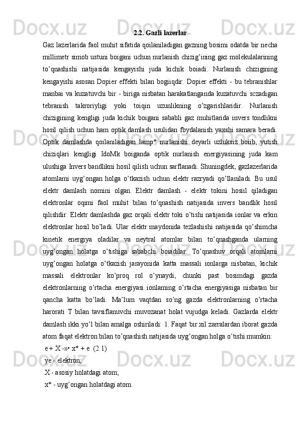 2.2. Gazli lazerlar
Gaz lazerlarida faol muhit sifatida qoilaniladigan gazning bosimi odatda bir necha
millimetr simob ustuni boigani uchun nurlanish chizig’ining gaz molekulalarining
to’qnashishi   natijasida   kengayishi   juda   kichik   boiadi.   Nurlanish   chizigining
kengayishi   asosan   Dopier   effekti   bilan   bogiiqdir.   Dopier   effekti   -   bu   tebranishlar
manbai va kuzatuvchi  bir  - biriga nisbatan harakatlanganda kuzatuvchi  sczadigan
tebranish   takroriyligi   yoki   toiqin   uzunlikning   o’zgarishlaridir.   Nurlanish
chizigining   kengligi   juda   kichik   boigani   sababli   gaz   muhitlarida   invers   tondlikni
hosil  qilish uchun ham optik damlash  usulidan fbydalanish yaxshi  samara beradi.
Optik   damlashda   qoilaniladigan   lamp*   nurlanishi   deyarli   uzluksiz   boiib,   yutish
chiziqlari   kengligi   IdoMk   boiganda   optik   nurlanish   energiyasining   juda   kam
ulushiga Invers bandlikni hosil qilish uchun sarflanadi. Shuningdek, gazlazerlarida
atomlami   uyg’ongan   holga   o’tkazish   uchun   elektr   razryadi   qo’llaniladi.   Bu   usul
elektr   damlash   nomini   olgan.   Elektr   damlash   -   elektr   tokini   hosiil   qiladigan
elektronlar   oqimi   faol   muhit   bilan   to’qnashish   natijasida   invers   bandlik   hosil
qilishdir. Elektr  damlashda gaz orqali  elektr toki o’tishi  natijasida ionlar va erkin
elektronlar   hosil   bo’ladi.  Ular   elektr  maydonida  tezlashishi  natijasida   qo’shimcha
kinetik   energiya   oladilar   va   neytral   atomlar   bilan   to’qnashganda   ularning
uyg’ongan   holatga   o’tishiga   sababchi   boiadilar.   To’qnashuv   orqali   atomlarni
uyg’ongan   holatga   o’tkazish   jarayonida   katta   massali   ionlarga   nisbatan,   kichik
massali   elektronlar   ko’proq   rol   o’ynaydi,   chunki   past   bosimdagi   gazda
elektronlarning   o’rtacha   energiyasi   ionlaming   o’rtacha   energiyasiga   nisbatan   bir
qancha   katta   bo’ladi.   Ma’lum   vaqtdan   so’ng   gazda   elektronlarning   o’rtacha
harorati   T   bilan   tavsiflanuvchi   muvozanat   holat   vujudga   keladi.   Gazlarda   elektr
damlash ikki yo’l bilan amalga oshiriladi: 1. Faqat bir xil zarralardan iborat gazda
atom faqat elektron bilan to’qnashish natijasida uyg’ongan holga o’tishi mumkin: 
 e + X -»• x* + e  (2.1)
 ye - elektron;
 X - asosiy holatdagi atom;
 x* - uyg’ongan holatdagi atom. 