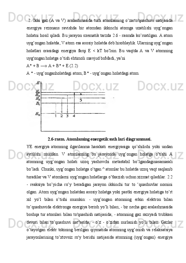   2.   Ikki   gaz   (A   va   V)   aralashmasida   turli   atomlaming   o’zarto'qnashuvi   natijasida
energiya   rezonans   ravishda   bir   atomdan   ikkinchi   atomga   uzatilishi   uyg’ongan
holatni hosil qiladi. Bu jarayon sxematik tarzda 2.6 - rasmda ko’rsatilgan. A atom
uyg’ongan holatda, V atom esa asosiy holatda deb hisoblaylik. Ularning uyg’ongan
holatlari   orasidagi   energiya   farqi   E   <   kT   bo’lsin.   Bu   vaqtda   A   va   V   atomning
uyg'ongan holatga o’tish ehtimoli mavjud boMadi, ya’ni 
A* +  В  —» A +  В * + E (2.2)
A * - uyg’onganholatdagi atom;  В * - uyg’ongan holatdagi atom.
2.6-rasm. Atomlaming energetik sath lari diagrammasi.
YE   energiya   atomning   ilgarilanma   harakati   energiyasiga   qo’shilishi   yoki   undan
ayrilishi   mumkin.   V   atomlaming   bu   jarayonda   uyg’ongan   holatga   o’tishi   A
atomning   uyg’ongan   holati   uzoq   yashovchi   metastabil   bo’lgandaginasamarali
bo’ladi. Chunki, uyg’ongan holatga o’tgan ^ atomlar bu holatda uzoq vaqt saqlanib
turadilar va V atomlarni uyg’ongan holatlarga o’tkazish uchun xizmat qiladilar. 2.2
-   reaksiya   bo’yicha   ro’y   beradigan   jarayon   ikkinchi   tur   to   ‘qnashuvlar   nomini
olgan. Atom uyg’ongan holatdan asosiy holatga yoki pastki energiya holatiga to’rt
xil   yo’l   bilan   o’tishi   mumkin:   -   uyg’ongan   atomning   erkin   elektron   bilan
to’qnashuvida elektronga energiya berish yo’li bilan; - bir necha gaz aralashmasida
boshqa  tur   atomlari   bilan   to'qnashish   natijasida;  -   atomning  gaz  razryadi   trubkasi
devori   bilan   to’qnashuvi   nat^asida;   -   o’z   -   o’zidan   nurlanish   yo’li   bilan.   Gazlar
o’tayotgan  elektr  tokining berilgan qiymatida atomning uyg’onish  va relaksatsiya
jarayonlarining   to’xtovsiz   ro'y   berishi   natijasida   atomning   (uyg’ongan)   energiya 