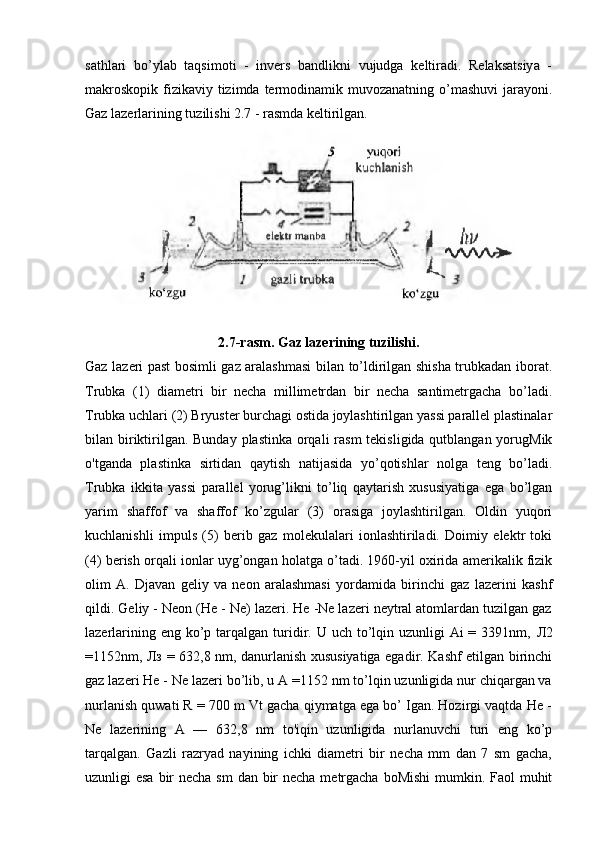 sathlari   bo’ylab   taqsimoti   -   invers   bandlikni   vujudga   keltiradi.   Relaksatsiya   -
makroskopik  fizikaviy  tizimda  termodinamik muvozanatning o’mashuvi  jarayoni.
Gaz lazerlarining tuzilishi 2.7 - rasmda keltirilgan.
2.7-rasm. Gaz lazerining tuzilishi.
Gaz lazeri past bosimli gaz aralashmasi  bilan to’ldirilgan shisha trubkadan iborat.
Trubka   (1)   diametri   bir   necha   millimetrdan   bir   necha   santimetrgacha   bo’ladi.
Trubka uchlari (2) Bryuster burchagi ostida joylashtirilgan yassi parallel plastinalar
bilan biriktirilgan. Bunday plastinka orqali  rasm  tekisligida qutblangan yorugMik
o'tganda   plastinka   sirtidan   qaytish   natijasida   yo’qotishlar   nolga   teng   bo’ladi.
Trubka   ikkita   yassi   parallel   yorug’likni   to’liq   qaytarish   xususiyatiga   ega   bo’lgan
yarim   shaffof   va   shaffof   ko’zgular   (3)   orasiga   joylashtirilgan.   Oldin   yuqori
kuchlanishli   impuls   (5)   berib   gaz   molekulalari   ionlashtiriladi.   Doimiy   elektr   toki
(4) berish orqali ionlar uyg’ongan holatga o’tadi. 1960-yil oxirida amerikalik fizik
olim   A.   Djavan   geliy   va   neon   aralashmasi   yordamida   birinchi   gaz   lazerini   kashf
qildi. Geliy - Neon (He - Ne) lazeri. He -Ne lazeri neytral atomlardan tuzilgan gaz
lazerlarining eng ko’p tarqalgan turidir. U uch to’lqin uzunligi  Ai  = 3391nm,   Л 2
=1152nm,   Лз   = 632,8 nm, danurlanish xususiyatiga egadir. Kashf etilgan birinchi
gaz lazeri He - Ne lazeri bo’lib, u A =1152 nm to’lqin uzunligida nur chiqargan va
nurlanish quwati R = 700 m Vt gacha qiymatga ega bo’ Igan. Hozirgi vaqtda He -
Ne   lazerining   A   —   632,8   nm   to'iqin   uzunligida   nurlanuvchi   turi   eng   ko’p
tarqalgan.   Gazli   razryad   nayining   ichki   diametri   bir   necha   mm   dan   7   sm   gacha,
uzunligi esa  bir  necha sm dan bir necha metrgacha boMishi  mumkin. Faol  muhit 