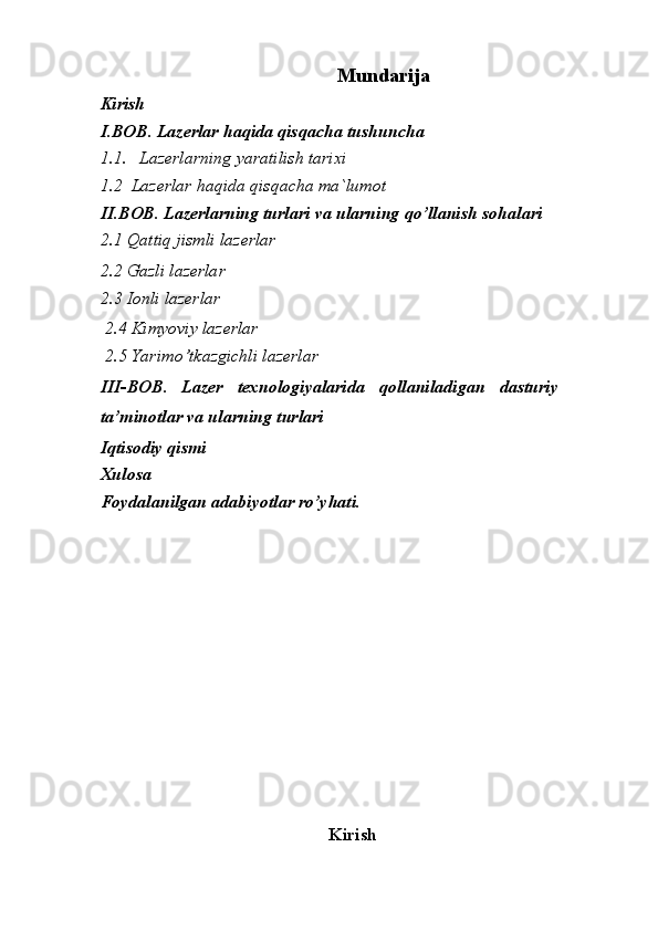 Mundarija
Kirish
I.BOB .  Lazerlar   haqida   qisqacha   tushuncha
1.1. Lazerlarning   yaratilish   tarixi
1.2  Lazerlar haqida qisqacha ma`lumot 
II.BOB.   Lazerlarning turlari va ularning qo’llanish sohalari
2.1 Qattiq jismli lazerlar                                
2.2 Gazli lazerlar
2.3 Ionli lazerlar
 2.4 Kimyoviy lazerlar
 2.5  Yarimo ’ tkazgichli   lazerlar
III - BOB .   Lazer   texnologiyalarida   qollaniladigan   dasturiy
ta ’ minotlar   va   ularning   turlari  
Iqtisodiy qismi
Xulosa
Foydalanilgan adabiyotlar ro’yhati.
Kirish 