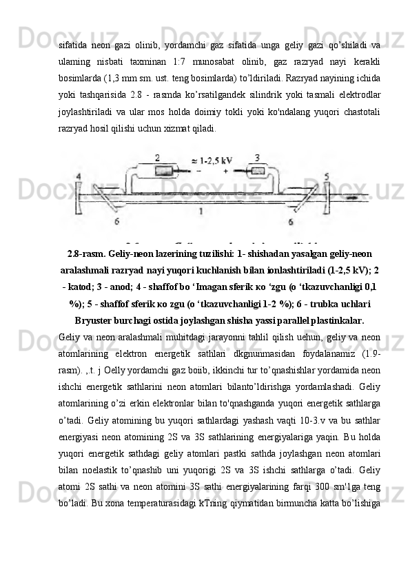 sifatida   neon   gazi   olinib,   yordamchi   gaz   sifatida   unga   geliy   gazi   qo’shiladi   va
ulaming   nisbati   taxminan   1:7   munosabat   olinib,   gaz   razryad   nayi   kerakli
bosimlarda (1,3 mm sm. ust. teng bosimlarda) to’ldiriladi. Razryad nayining ichida
yoki   tashqarisida   2.8   -   rasmda   ko’rsatilgandek   silindrik   yoki   tasmali   elektrodlar
joylashtiriladi   va   ular   mos   holda   doimiy   tokli   yoki   ko'ndalang   yuqori   chastotali
razryad hosil qilishi uchun xizmat qiladi.
2.8-rasm. Geliy-neon lazerining tuzilishi: 1- shishadan yasalgan geliy-neon
aralashmali razryad nayi yuqori kuchlanish bilan ionlashtiriladi (1-2,5 kV); 2
- katod; 3 - anod; 4 - shaffof bo ‘Imagan sferik  ко  ‘zgu (o ‘tkazuvchanligi 0,1
%); 5 - shaffof sferik  ко  zgu (o ‘tkazuvchanligi 1-2 %); 6 - trubka uchlari
Bryuster burchagi ostida joylashgan shisha yassi parallel plastinkalar.
Geliy  va   neon   aralashmali   muhitdagi   jarayonni   tahlil   qilish   uehun,   geliy  va   neon
atomlarining   elektron   energetik   sathlari   dkgnunmasidan   foydalanamiz   (1.9-
rasm). ,.t. j Oelly yordamchi gaz boiib, ikkinchi tur to’qnashishlar yordamida neon
ishchi   energetik   sathlarini   neon   atomlari   bilanto’ldirishga   yordamlashadi.   Geliy
atomlarining o’zi erkin elektronlar bilan to'qnashganda  yuqori energetik sathlarga
o’tadi.   Geliy   atomining   bu   yuqori   sathlardagi   yashash   vaqti   10-3.v   va   bu   sathlar
energiyasi   neon   atomining   2S   va   3S   sathlarining   energiyalariga   yaqin.   Bu   holda
yuqori   energetik   sathdagi   geliy   atomlari   pastki   sathda   joylashgan   neon   atomlari
bilan   noelastik   to’qnashib   uni   yuqorigi   2S   va   3S   ishchi   sathlarga   o’tadi.   Geliy
atomi   2S   sathi   va   neon   atomini   3S   sathi   energiyalarining   farqi   300   sm'1ga   teng
bo’ladi. Bu xona temperaturasidagi kTning qiymatidan birmuncha katta bo’lishiga 