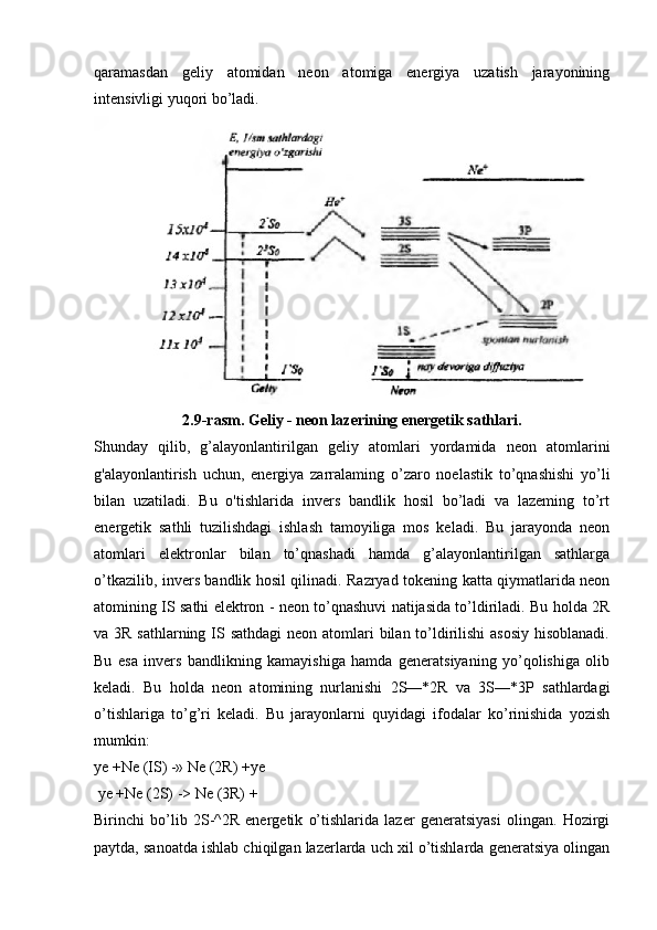 qaramasdan   geliy   atomidan   neon   atomiga   energiya   uzatish   jarayonining
intensivligi yuqori bo’ladi.
2.9-rasm. Geliy - neon lazerining energetik sathlari.
Shunday   qilib,   g’alayonlantirilgan   geliy   atomlari   yordamida   neon   atomlarini
g'alayonlantirish   uchun,   energiya   zarralaming   o’zaro   noelastik   to’qnashishi   yo’li
bilan   uzatiladi.   Bu   o'tishlarida   invers   bandlik   hosil   bo’ladi   va   lazeming   to’rt
energetik   sathli   tuzilishdagi   ishlash   tamoyiliga   mos   keladi.   Bu   jarayonda   neon
atomlari   elektronlar   bilan   to’qnashadi   hamda   g’alayonlantirilgan   sathlarga
o’tkazilib, invers bandlik hosil qilinadi. Razryad tokening katta qiymatlarida neon
atomining IS sathi elektron - neon to’qnashuvi natijasida to’ldiriladi. Bu holda 2R
va 3R sathlarning IS sathdagi  neon atomlari  bilan to’ldirilishi  asosiy  hisoblanadi.
Bu   esa   invers   bandlikning   kamayishiga   hamda   generatsiyaning   yo’qolishiga   olib
keladi.   Bu   holda   neon   atomining   nurlanishi   2S—*2R   va   3S—*3P   sathlardagi
o’tishlariga   to’g’ri   keladi.   Bu   jarayonlarni   quyidagi   ifodalar   ko’rinishida   yozish
mumkin:
ye +Ne (IS) -» Ne (2R) +ye
 ye +Ne (2S) -> Ne (3R) +
Birinchi   bo’lib   2S-^2R   energetik   o’tishlarida   lazer   generatsiyasi   olingan.   Hozirgi
paytda, sanoatda ishlab chiqilgan lazerlarda uch xil o’tishlarda generatsiya olingan 