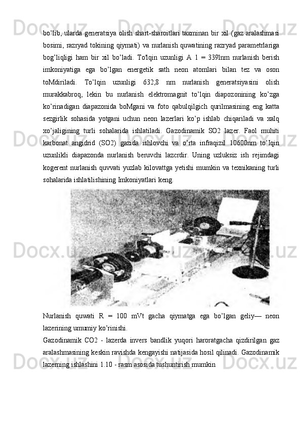 bo’lib, ularda generatsiya olish shart-sharoitlari  taxminan bir xil (gaz aralashmasi
bosimi, razryad tokining qiymati) va nurlanish quwatining razryad parametrlariga
bog’liqligi   ham   bir   xil   bo’ladi.   To'lqin   uzunligi   A   1   =   339lnm   nurlanish   berish
imkoniyatiga   ega   bo’lgan   energetik   sath   neon   atomlari   bilan   tez   va   oson
toMdiriladi.   To’lqin   uzunligi   632,8   nm   nurlanish   generatsiyasini   olish
murakkabroq,   lekin   bu   nurlanish   elektromagnit   to’lqin   diapozonining   ko’zga
ko’rinadigan   diapazonida   boMgani   va   foto   qabulqilgich   qurilmasining   eng   katta
sezgirlik   sohasida   yotgani   uchun   neon   lazerlari   ko’p   ishlab   chiqariladi   va   xalq
xo’jaligining   turli   sohalarida   ishlatiladi.   Gazodinamik   SO2   lazer.   Faol   muhiti
karbonat   angidrid   (SO2)   gazida   ishlovchi   va   o’rta   infraqizil   10600nm   to’Iqin
uzunlikli   diapazonda   nurlanish   beruvchi   lazcrdir.   Uning   uzluksiz   ish   rejimdagi
kogerent  nurlanish  quvvati  yuzlab  kilovattga yetishi  mumkin  va texnikaning  turli
sohalarida ishlatilishining Imkoniyatlari keng.
Nurlanish   quwati   R   =   100   mVt   gacha   qiymatga   ega   bo’lgan   geliy—   neon
lazerining umumiy ko’rinishi.
Gazodinamik   CO2   -   lazerda   invers   bandlik   yuqori   haroratgacha   qizdirilgan   gaz
aralashmasining keskin ravishda kengayishi natijasida hosil qilinadi. Gazodinamik
lazerning ishlashini 1.10 - rasm asosida tushuntirish mumkin 