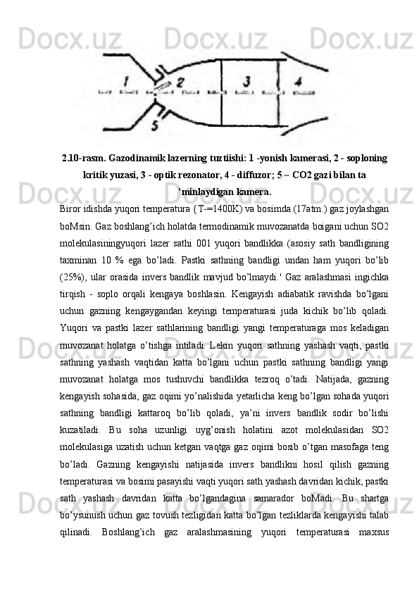 2.10-rasm. Gazodinamik lazerning tuztiishi: 1 -yonish kamerasi, 2 - soploning
kritik yuzasi, 3 - optik rezonator, 4 - diffuzor; 5 ~ CO2 gazi bilan ta
’minlaydigan kamera.
Biror idishda yuqori temperatura {T-=1400K) va bosimda (17atm.) gaz joylashgan
boMsin. Gaz boshlang’ich holatda termodinamik muvozanatda boigani uchun SO2
molekulasiningyuqori   lazer   sathi   001   yuqori   bandlikka   (asosiy   sath   bandligining
taxminan   10   %   ega   bo’ladi.   Pastki   sathning   bandligi   undan   ham   yuqori   bo’lib
(25%),   ular   orasida   invers   bandlik   mavjud   bo’lmaydi.'   Gaz   aralashmasi   ingichka
tirqish   -   soplo   orqali   kengaya   boshlasin.   Kengayish   adiabatik   ravishda   bo’lgani
uchun   gazning   kengaygandan   keyingi   temperaturasi   juda   kichik   bo’lib   qoladi.
Yuqori   va   pastki   lazer   sathlarining   bandligi   yangi   temperaturaga   mos   keladigan
muvozanat   holatga   o’tishga   intiladi.   Lekin   yuqori   sathning   yashash   vaqti,   pastki
sathning   yashash   vaqtidan   katta   bo’lgani   uchun   pastki   sathning   bandligi   yangi
muvozanat   holatga   mos   tushuvchi   bandlikka   tezroq   o’tadi.   Natijada,   gazning
kengayish sohasida, gaz oqimi yo’nalishida yetarlicha keng bo’lgan sohada yuqori
sathning   bandligi   kattaroq   bo’lib   qoladi,   ya’ni   invers   bandlik   sodir   bo’lishi
kuzatiladi.   Bu   soha   uzunligi   uyg’onish   holatini   azot   molekulasidan   SO2
molekulasiga uzatish uchun ketgan vaqtga gaz oqimi bosib o’tgan masofaga teng
bo’ladi.   Gazning   kengayishi   natijasida   invers   bandlikni   hosil   qilish   gazning
temperaturasi va bosimi pasayishi vaqti yuqori sath yashash davridan kichik, pastki
sath   yashash   davridan   katta   bo’lgandagina   samarador   boMadi.   Bu   shartga
bo’ysunush uchun gaz tovush tezligidan katta bo’lgan tezliklarda kengayishi talab
qilinadi.   Boshlang’ich   gaz   aralashmasining   yuqori   temperaturasi   maxsus 