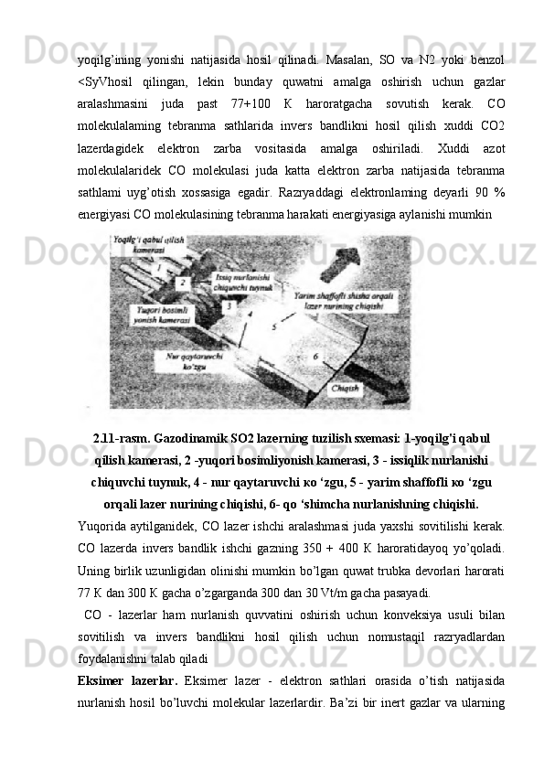 yoqilg’ining   yonishi   natijasida   hosil   qilinadi.   Masalan,   SO   va   N2   yoki   benzol
<SyVhosil   qilingan,   lekin   bunday   quwatni   amalga   oshirish   uchun   gazlar
aralashmasini   juda   past   77+100   К   haroratgacha   sovutish   kerak.   CO
molekulalaming   tebranma   sathlarida   invers   bandlikni   hosil   qilish   xuddi   CO2
lazerdagidek   elektron   zarba   vositasida   amalga   oshiriladi.   Xuddi   azot
molekulalaridek   CO   molekulasi   juda   katta   elektron   zarba   natijasida   tebranma
sathlami   uyg’otish   xossasiga   egadir.   Razryaddagi   elektronlaming   deyarli   90   %
energiyasi CO molekulasining tebranma harakati energiyasiga aylanishi mumkin
2.11-rasm. Gazodinamik SO2 lazerning tuzilish sxemasi: 1-yoqilg'i qabul
qilish kamerasi, 2 -yuqori bosimliyonish kamerasi, 3 - issiqlik nurlanishi
chiquvchi tuynuk, 4 - nur qaytaruvchi  ко  ‘zgu, 5 - yarim shaffofli  ко  ‘zgu
orqali lazer nurining chiqishi, 6- qo ‘shimcha nurlanishning chiqishi.
Yuqorida   aytilganidek,   CO   lazer   ishchi   aralashmasi   juda  yaxshi   sovitilishi   kerak.
CO   lazerda   invers   bandlik   ishchi   gazning   350   +   400   К   haroratidayoq   yo’qoladi.
Uning birlik uzunligidan olinishi mumkin bo’lgan quwat trubka devorlari harorati
77  К  dan 300  К  gacha o’zgarganda 300 dan 30 Vt/m gacha pasayadi.
  CO   -   lazerlar   ham   nurlanish   quvvatini   oshirish   uchun   konveksiya   usuli   bilan
sovitilish   va   invers   bandlikni   hosil   qilish   uchun   nomustaqil   razryadlardan
foydalanishni talab qiladi
Eksimer   lazerlar.   Eksimer   lazer   -   elektron   sathlari   orasida   o’tish   natijasida
nurlanish   hosil   bo’luvchi   molekular   lazerlardir.   Ba’zi   bir   inert   gazlar   va   ularning 
